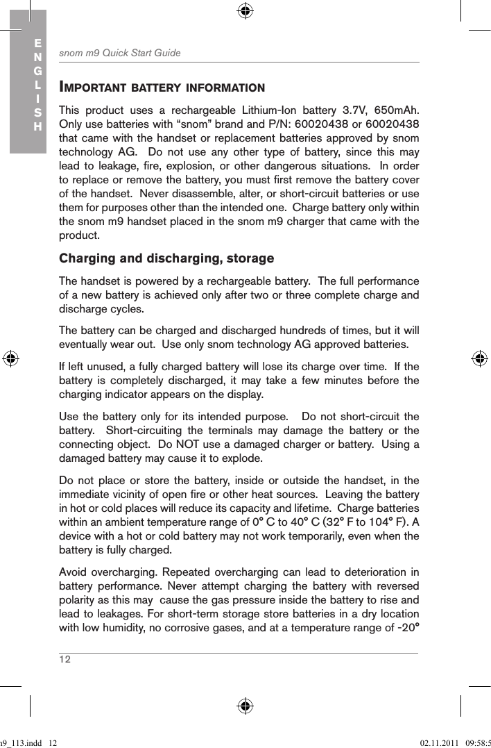 12snom m9 Quick Start GuideENGLISHiMportant BatterY inforMationThis  product  uses  a  rechargeable  Lithium-Ion  battery  3.7V,  650mAh.  Only use batteries with “snom” brand and P/N: 60020438 or 60020438 that came with the handset or replacement batteries approved by snom technology  AG.    Do  not  use  any  other  type  of  battery,  since  this  may lead to  leakage,  fire,  explosion,  or  other  dangerous situations.    In  order to replace or remove the battery, you must first remove the battery cover of the handset.  Never disassemble, alter, or short-circuit batteries or use them for purposes other than the intended one.  Charge battery only within the snom m9 handset placed in the snom m9 charger that came with the product.Charging and discharging, storageThe handset is powered by a rechargeable battery.  The full performance of a new battery is achieved only after two or three complete charge and discharge cycles.The battery can be charged and discharged hundreds of times, but it will eventually wear out.  Use only snom technology AG approved batteries.If left unused, a fully charged battery will lose its charge over time.  If the battery  is  completely  discharged,  it  may  take  a  few  minutes  before  the charging indicator appears on the display.Use the battery only for its intended purpose.   Do not short-circuit the battery.    Short-circuiting  the  terminals  may  damage  the  battery  or  the connecting object.  Do NOT use a damaged charger or battery.  Using a damaged battery may cause it to explode.Do not  place  or  store  the  battery, inside  or  outside  the  handset, in  the immediate vicinity of open fire or other heat sources.  Leaving the battery in hot or cold places will reduce its capacity and lifetime.  Charge batteries within an ambient temperature range of 0° C to 40° C (32° F to 104° F). A device with a hot or cold battery may not work temporarily, even when the battery is fully charged. Avoid overcharging. Repeated  overcharging  can lead to  deterioration in battery  performance.  Never  attempt  charging  the  battery  with  reversed polarity as this may  cause the gas pressure inside the battery to rise and lead to leakages. For short-term storage store batteries in a dry location with low humidity, no corrosive gases, and at a temperature range of -20° qsg_m9_113.indd   12 02.11.2011   09:58:59