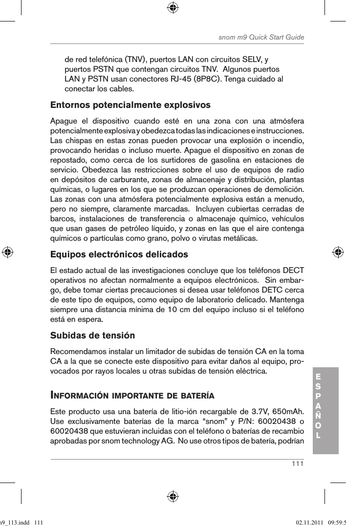 111snom m9 Quick Start GuideESPAÑOLde red telefónica (TNV), puertos LAN con circuitos SELV, y puertos PSTN que contengan circuitos TNV.  Algunos puertos LAN y PSTN usan conectores RJ-45 (8P8C). Tenga cuidado al conectar los cables.Entornos potencialmente explosivosApague  el  dispositivo  cuando  esté  en  una  zona  con  una  atmósfera potencialmente explosiva y obedezca todas las indicaciones e instrucciones. Las chispas en estas zonas pueden provocar una explosión o incendio, provocando heridas o incluso muerte. Apague el dispositivo en zonas de repostado, como  cerca  de  los  surtidores de  gasolina  en estaciones  de servicio.  Obedezca  las  restricciones  sobre  el  uso  de  equipos  de  radio en depósitos de carburante, zonas de almacenaje y distribución, plantas químicas, o lugares en los que se produzcan operaciones de demolición. Las zonas con una atmósfera potencialmente explosiva están a menudo, pero no siempre, claramente marcadas.  Incluyen cubiertas cerradas de barcos,  instalaciones  de  transferencia  o  almacenaje  químico,  vehículos que usan gases de petróleo líquido, y zonas en las que el aire contenga químicos o partículas como grano, polvo o virutas metálicas.Equipos electrónicos delicadosEl estado actual de las investigaciones concluye que los teléfonos DECT operativos no afectan normalmente a equipos electrónicos.  Sin embar-go, debe tomar ciertas precauciones si desea usar teléfonos DETC cerca de este tipo de equipos, como equipo de laboratorio delicado. Mantenga siempre una distancia mínima de 10 cm del equipo incluso si el teléfono está en espera.Subidas de tensiónRecomendamos instalar un limitador de subidas de tensión CA en la toma CA a la que se conecte este dispositivo para evitar daños al equipo, pro-vocados por rayos locales u otras subidas de tensión eléctrica.inforMaciÓn iMportante de BaterÍaEste producto usa una batería de litio-ión recargable de 3.7V, 650mAh.  Use  exclusivamente  baterías  de  la  marca  “snom”  y  P/N:  60020438  o 60020438 que estuvieran incluidas con el teléfono o baterías de recambio aprobadas por snom technology AG.  No use otros tipos de batería, podrían qsg_m9_113.indd   111 02.11.2011   09:59:54