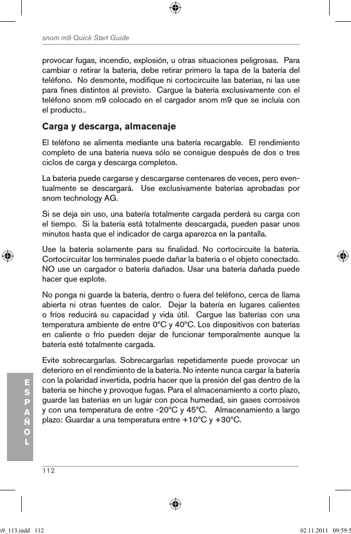 112snom m9 Quick Start GuideESPAÑOLprovocar fugas, incendio, explosión, u otras situaciones peligrosas.  Para cambiar o retirar la batería, debe retirar primero la tapa de la batería del teléfono.  No desmonte, modifique ni cortocircuite las baterías, ni las use para fines distintos al previsto.  Cargue la batería exclusivamente con el teléfono snom m9 colocado en el cargador snom m9 que se incluía con el producto..Carga y descarga, almacenajeEl teléfono se alimenta mediante una batería recargable.  El rendimiento completo de una batería nueva sólo se consigue después de dos o tres ciclos de carga y descarga completos.La batería puede cargarse y descargarse centenares de veces, pero even-tualmente  se  descargará.    Use  exclusivamente  baterías  aprobadas  por snom technology AG.Si se deja sin uso, una batería totalmente cargada perderá su carga con el tiempo.  Si la batería está totalmente descargada, pueden pasar unos minutos hasta que el indicador de carga aparezca en la pantalla.Use  la  batería  solamente  para  su  finalidad.  No  cortocircuite  la  batería.  Cortocircuitar los terminales puede dañar la batería o el objeto conectado.  NO use un cargador o batería dañados. Usar una batería dañada puede hacer que explote.No ponga ni guarde la batería, dentro o fuera del teléfono, cerca de llama abierta  ni  otras  fuentes  de  calor.    Dejar  la  batería  en  lugares  calientes o  fríos  reducirá  su  capacidad  y  vida  útil.    Cargue  las  baterías  con  una temperatura ambiente de entre 0ºC y 40ºC. Los dispositivos con baterías en  caliente  o  frío  pueden  dejar  de  funcionar  temporalmente  aunque  la batería esté totalmente cargada. Evite  sobrecargarlas.  Sobrecargarlas  repetidamente  puede  provocar  un deterioro en el rendimiento de la batería. No intente nunca cargar la batería con la polaridad invertida, podría hacer que la presión del gas dentro de la batería se hinche y provoque fugas. Para el almacenamiento a corto plazo, guarde las baterías en un lugar con poca humedad, sin gases corrosivos y con una temperatura de entre -20ºC y 45ºC.   Almacenamiento a largo plazo: Guardar a una temperatura entre +10ºC y +30ºC.qsg_m9_113.indd   112 02.11.2011   09:59:54