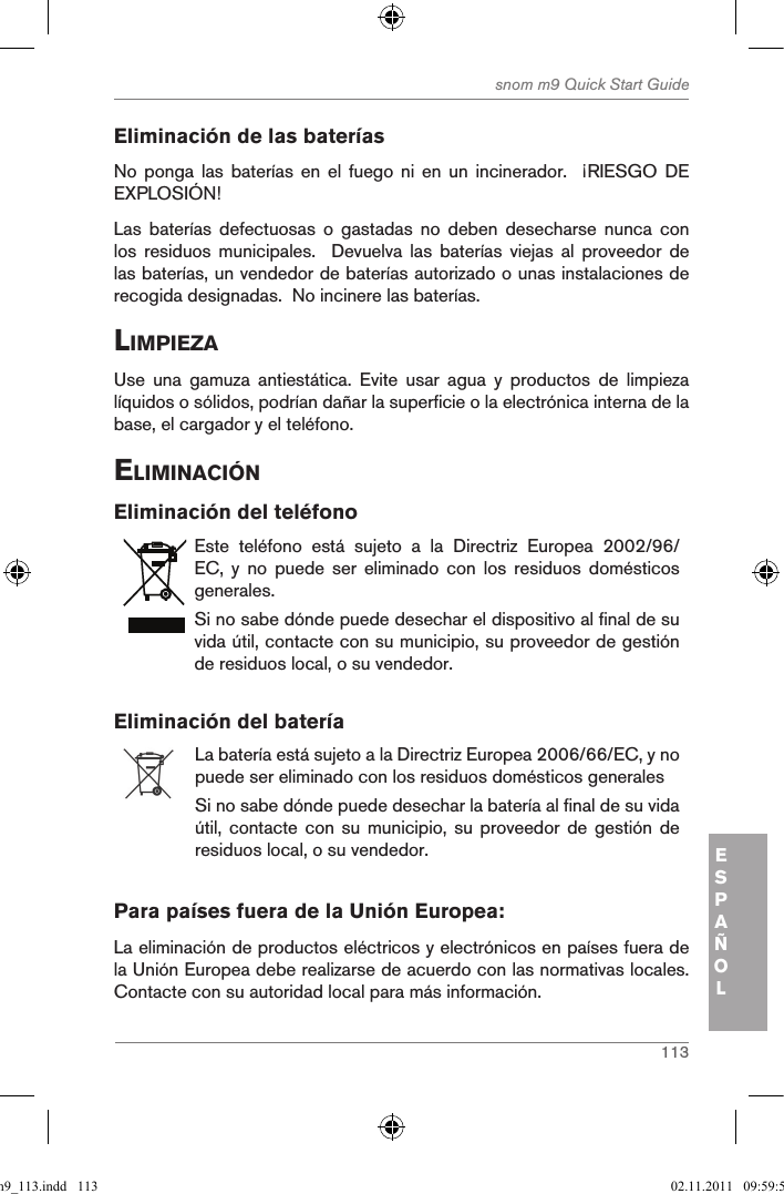 113snom m9 Quick Start GuideESPAÑOLEliminación de las bateríasNo ponga  las  baterías  en  el  fuego  ni  en  un  incinerador.    ¡RIESGO  DE EXPLOSIÓN!Las  baterías  defectuosas  o  gastadas  no  deben  desecharse  nunca  con los  residuos  municipales.    Devuelva  las  baterías  viejas  al  proveedor  de las baterías, un vendedor de baterías autorizado o unas instalaciones de recogida designadas.  No incinere las baterías.liMpieZaUse  una  gamuza  antiestática.  Evite  usar  agua  y  productos  de  limpieza líquidos o sólidos, podrían dañar la superficie o la electrónica interna de la base, el cargador y el teléfono.eliMinaciÓnEliminación del teléfonoEste  teléfono  está  sujeto  a  la  Directriz  Europea  2002/96/EC,  y  no  puede  ser  eliminado  con  los  residuos  domésticos generales.Si no sabe dónde puede desechar el dispositivo al final de su vida útil, contacte con su municipio, su proveedor de gestión de residuos local, o su vendedor.Eliminación del batería La batería está sujeto a la Directriz Europea 2006/66/EC, y no puede ser eliminado con los residuos domésticos generalesSi no sabe dónde puede desechar la batería al final de su vida útil, contacte  con su  municipio,  su proveedor  de gestión  de residuos local, o su vendedor.Para países fuera de la Unión Europea:La eliminación de productos eléctricos y electrónicos en países fuera de la Unión Europea debe realizarse de acuerdo con las normativas locales. Contacte con su autoridad local para más información.qsg_m9_113.indd   113 02.11.2011   09:59:55