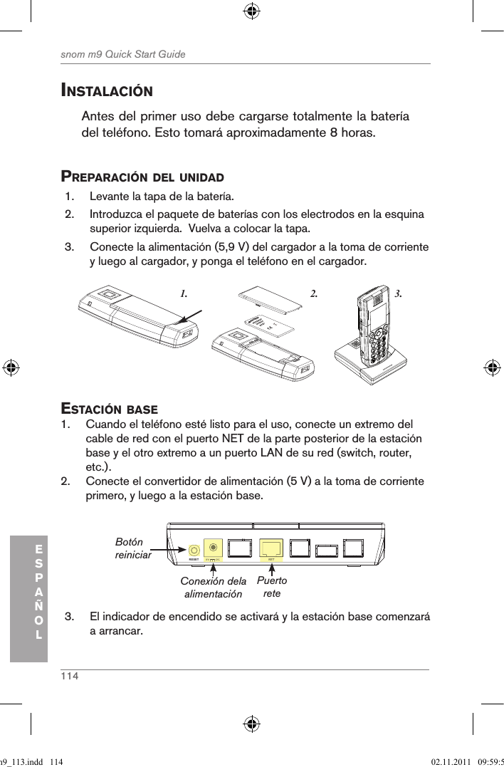 114snom m9 Quick Start GuideESPAÑOLinstalaciÓnAntes del primer uso debe cargarse totalmente la batería del teléfono. Esto tomará aproximadamente 8 horas.preparaciÓn del unidad1.  Levante la tapa de la batería. 2.  Introduzca el paquete de baterías con los electrodos en la esquina superior izquierda.  Vuelva a colocar la tapa.3.  Conecte la alimentación (5,9 V) del cargador a la toma de corriente y luego al cargador, y ponga el teléfono en el cargador. 3.1. 2.snom     rechargeableLithium-Ionbattery      estaciÓn Base1.  Cuando el teléfono esté listo para el uso, conecte un extremo del cable de red con el puerto NET de la parte posterior de la estación base y el otro extremo a un puerto LAN de su red (switch, router, etc.).2.  Conecte el convertidor de alimentación (5 V) a la toma de corriente primero, y luego a la estación base.NETRESET 5V        DCNET5V        DCConexión dela alimentaciónBotón reiniciar Puerto rete3.  El indicador de encendido se activará y la estación base comenzará a arrancar.qsg_m9_113.indd   114 02.11.2011   09:59:57