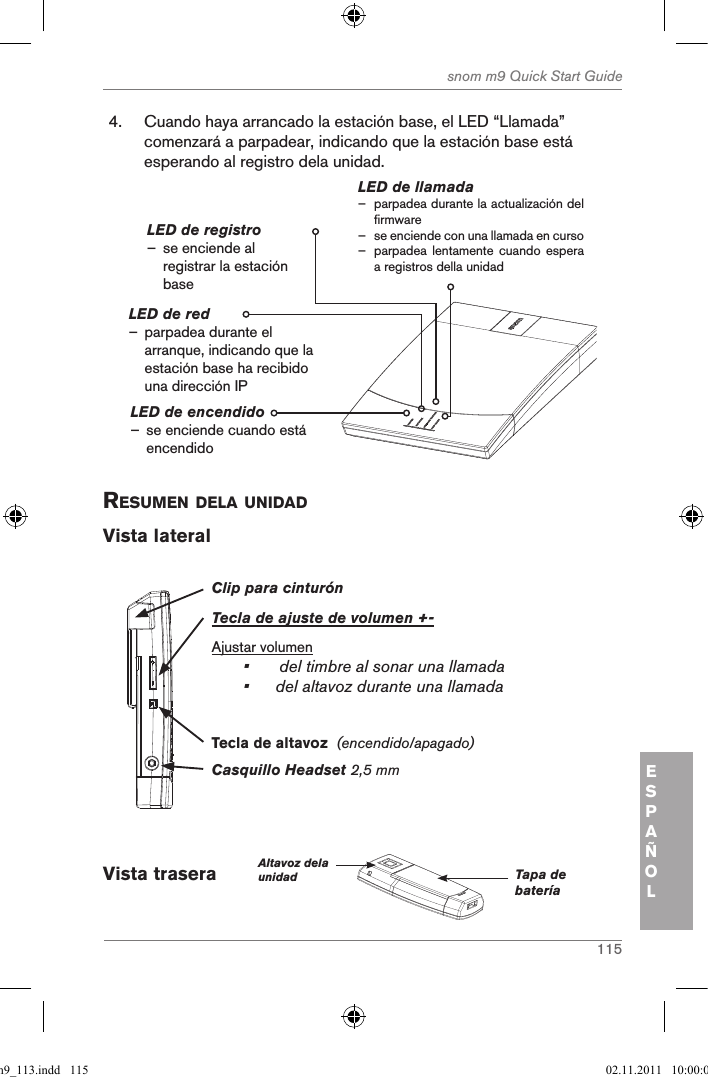 115snom m9 Quick Start GuideESPAÑOL4.  Cuando haya arrancado la estación base, el LED “Llamada” comenzará a parpadear, indicando que la estación base está esperando al registro dela unidad.LED de encendido – se enciende cuando está encendidoLED de llamada – parpadea durante la actualización del firmware – se enciende con una llamada en curso – parpadea lentamente cuando espera a registros della unidadLED de registro – se enciende al registrar la estación baseLED de red                – parpadea durante el arranque, indicando que la estación base ha recibido una dirección IPresuMen dela unidad Vista lateralClip para cinturónTecla de ajuste de volumen +-Ajustar volumen•  del timbre al sonar una llamada•  del altavoz durante una llamadaCasquillo Headset 2,5 mm Tecla de altavoz  (encendido/apagado)Vista trasera      Altavoz dela unidad Tapa de bateríaqsg_m9_113.indd   115 02.11.2011   10:00:00