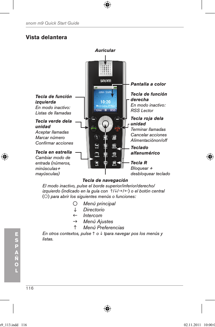 116snom m9 Quick Start GuideESPAÑOLVista delanteraTecla de navegación          El modo inactivo, pulse el borde superior/inferior/derecho/izquierdo (indicado en la guía con  ///) o el botón central  () para abrir los siguientes menús o funciones:Menú principalDirectorioIntercomMenú AjustesMenú PreferenciasEn otros contextos, pulse  o  tpara navegar pos los menús y listas.Tecla verde dela unidadAceptar llamadasMarcar númeroConfirmar accionesTecla de función izquierdaEn modo inactivo: Listas de llamadasTecla de función derechaEn modo inactivo: RSS LectorTecla roja dela unidad Terminar llamadasCancelar accionesAlimentaciónon/offAuricularPantalla a colorTeclado alfanuméricoTecla R Bloquear + desbloquear tecladoTecla en estrellaCambiar modo de entrada (números, minúsculas+ mayúsculas)qsg_m9_113.indd   116 02.11.2011   10:00:01