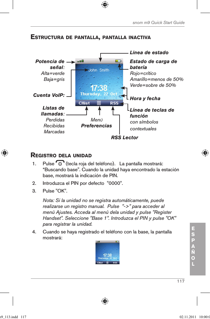 117snom m9 Quick Start GuideESPAÑOLestructura de pantalla, pantalla inactiVa Estado de carga de bateríaRojo=críticoAmarillo=menos de 50%Verde=sobre de 50%MenÚPreferenciasRSS Lector Línea de teclas de funcióncon símbolos contextualesHora y fechaCuenta VoIP:Listas de llamadas:PerdidasRecibidasMarcadasPotencia de señal: Alta=verde Baja=gris Línea de estado registro dela unidad1.  Pulse   (tecla roja del teléfono).   La pantalla mostrará: “Buscando base&quot;. Cuando la unidad haya encontrado la estación base, mostrará la indicación de PIN.2.  Introduzca el PIN por defecto  &quot;0000&quot;.3.  Pulse &quot;OK&quot;.Nota: Si la unidad no se registra automáticamente, puede realizarse un registro manual.  Pulse  &quot;-&gt;&quot; para acceder al menú Ajustes. Acceda al menú dela unidad y pulse &quot;Register Handset&quot;. Seleccione &quot;Base 1&quot;. Introduzca el PIN y pulse &quot;OK&quot; para registrar la unidad.4.  Cuando se haya registrado el teléfono con la base, la pantalla mostrará: qsg_m9_113.indd   117 02.11.2011   10:00:02