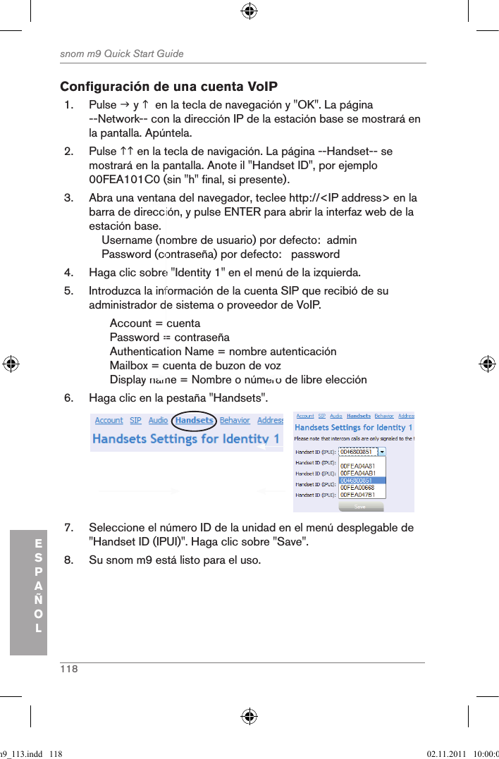 118snom m9 Quick Start GuideESPAÑOLConfiguración de una cuenta VoIP1.  Pulse  y   en la tecla de navegación y &quot;OK&quot;. La página --Network-- con la dirección IP de la estación base se mostrará en la pantalla. Apúntela.2.  Pulse  en la tecla de navigación. La página --Handset-- se mostrará en la pantalla. Anote il &quot;Handset ID&quot;, por ejemplo 00FEA101C0 (sin &quot;h&quot; final, si presente).3.  Abra una ventana del navegador, teclee http://&lt;IP address&gt; en la barra de dirección, y pulse ENTER para abrir la interfaz web de la estación base.    Username (nombre de usuario) por defecto:  admin    Password (contraseña) por defecto:   password4.  Haga clic sobre &quot;Identity 1&quot; en el menú de la izquierda.5.  Introduzca la información de la cuenta SIP que recibió de su administrador de sistema o proveedor de VoIP.Account = cuenta Password = contraseñaAuthentication Name = nombre autenticaciónMailbox = cuenta de buzon de voz Display name = Nombre o número de libre elección6.  Haga clic en la pestaña &quot;Handsets&quot;.            7.  Seleccione el número ID de la unidad en el menú desplegable de &quot;Handset ID (IPUI)&quot;. Haga clic sobre &quot;Save&quot;.8.  Su snom m9 está listo para el uso.qsg_m9_113.indd   118 02.11.2011   10:00:02