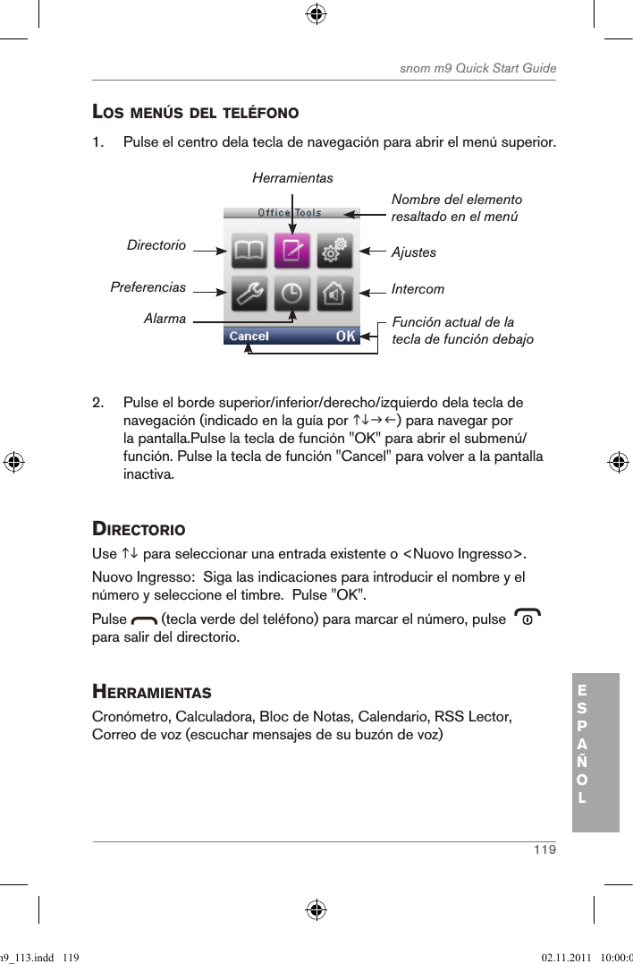 119snom m9 Quick Start GuideESPAÑOLlos MenÚs del telÉfono1.  Pulse el centro dela tecla de navegación para abrir el menú superior.AjustesNombre del elemento resaltado en el menúFunción actual de la tecla de función debajoDirectorioPreferenciasAlarmaHerramientasIntercom2.  Pulse el borde superior/inferior/derecho/izquierdo dela tecla de navegación (indicado en la guía por ) para navegar por la pantalla.Pulse la tecla de función &quot;OK&quot; para abrir el submenú/función. Pulse la tecla de función &quot;Cancel&quot; para volver a la pantalla inactiva.directorio Use  para seleccionar una entrada existente o &lt;Nuovo Ingresso&gt;.  Nuovo Ingresso:  Siga las indicaciones para introducir el nombre y el número y seleccione el timbre.  Pulse &quot;OK&quot;.Pulse   (tecla verde del teléfono) para marcar el número, pulse    para salir del directorio.herraMientasCronómetro, Calculadora, Bloc de Notas, Calendario, RSS Lector, Correo de voz (escuchar mensajes de su buzón de voz)qsg_m9_113.indd   119 02.11.2011   10:00:03