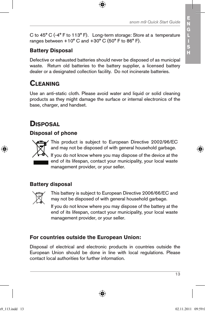 13snom m9 Quick Start Guide ENGLISHC to 45° C (-4° F to 113° F).   Long-term storage: Store at a  temperature ranges between +10° C and +30° C (50° F to 86° F).Battery DisposalDefective or exhausted batteries should never be disposed of as municipal waste.    Return  old  batteries  to  the  battery  supplier,  a  licensed  battery dealer or a designated collection facility.  Do not incinerate batteries.cleaningUse an anti-static cloth. Please avoid water and  liquid or solid cleaning products as they might damage the surface or internal electronics of the base, charger, and handset.disposalDisposal of phoneThis  product  is  subject  to  European  Directive  2002/96/EC and may not be disposed of with general household garbage.If you do not know where you may dispose of the device at the end of its lifespan, contact your municipality, your local waste management provider, or your seller.Battery disposalThis battery is subject to European Directive 2006/66/EC and may not be disposed of with general household garbage.If you do not know where you may dispose of the battery at the end of its lifespan, contact your municipality, your local waste management provider, or your seller.         For countries outside the European Union:Disposal  of  electrical  and  electronic  products  in  countries  outside  the European  Union  should  be  done  in  line  with  local  regulations.  Please contact local authorities for further information.qsg_m9_113.indd   13 02.11.2011   09:59:01