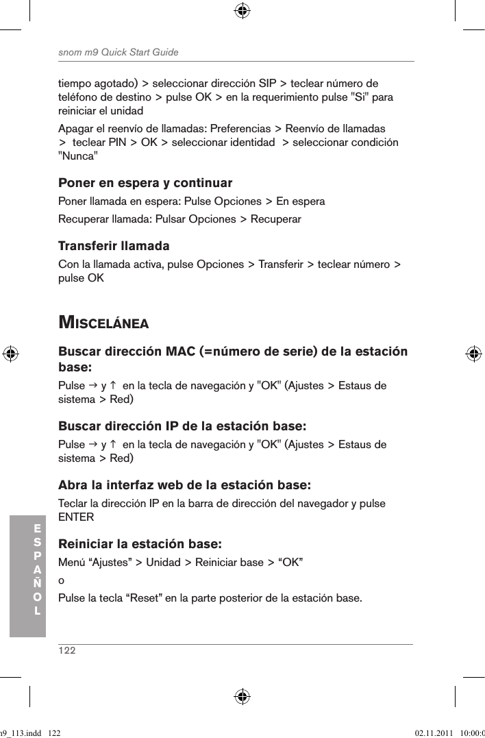 122snom m9 Quick Start GuideESPAÑOLtiempo agotado) &gt; seleccionar dirección SIP &gt; teclear número de teléfono de destino &gt; pulse OK &gt; en la requerimiento pulse &quot;Si&quot; para reiniciar el unidadApagar el reenvío de llamadas: Preferencias &gt; Reenvío de llamadas &gt;  teclear PIN &gt; OK &gt; seleccionar identidad  &gt; seleccionar condición &quot;Nunca&quot;Poner en espera y continuarPoner llamada en espera: Pulse Opciones &gt; En esperaRecuperar llamada: Pulsar Opciones &gt; RecuperarTransferir llamadaCon la llamada activa, pulse Opciones &gt; Transferir &gt; teclear número &gt; pulse OKMiscelÁneaBuscar dirección MAC (=número de serie) de la estación base:Pulse  y   en la tecla de navegación y &quot;OK&quot; (Ajustes &gt; Estaus de sistema &gt; Red)Buscar dirección IP de la estación base:Pulse  y   en la tecla de navegación y &quot;OK&quot; (Ajustes &gt; Estaus de sistema &gt; Red)Abra la interfaz web de la estación base:Teclar la dirección IP en la barra de dirección del navegador y pulse ENTERReiniciar la estación base: Menú “Ajustes” &gt; Unidad &gt; Reiniciar base &gt; “OK” oPulse la tecla “Reset” en la parte posterior de la estación base.qsg_m9_113.indd   122 02.11.2011   10:00:05