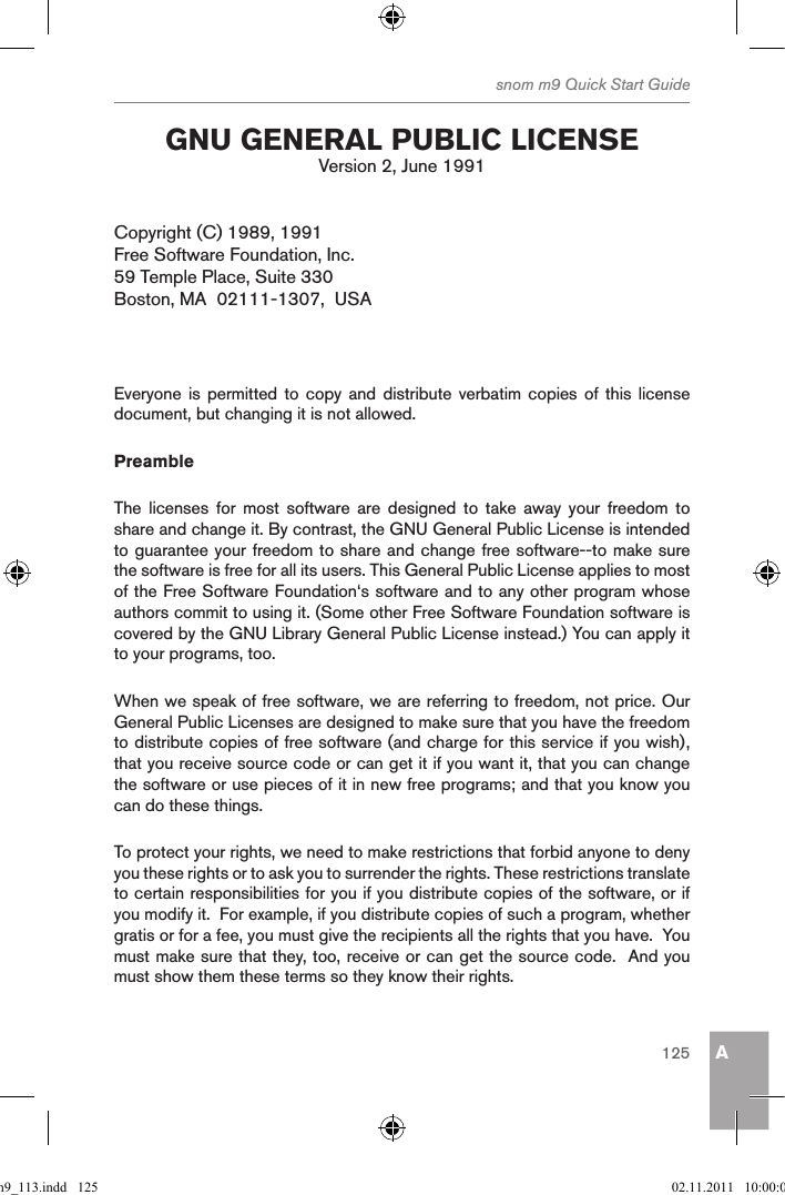 Asnom m9 Quick Start Guide125 gnu general puBlic licenseVersion 2, June 1991Copyright (C) 1989, 1991Free Software Foundation, Inc.59 Temple Place, Suite 330 Boston, MA  02111-1307,  USAEveryone is  permitted to  copy  and  distribute  verbatim  copies  of  this  license document, but changing it is not allowed.PreambleThe  licenses  for  most  software  are  designed  to  take  away  your  freedom  to share and change it. By contrast, the GNU General Public License is intended to guarantee your freedom to share and change free software--to make sure the software is free for all its users. This General Public License applies to most of the Free Software Foundation‘s software and to any other program whose authors commit to using it. (Some other Free Software Foundation software is covered by the GNU Library General Public License instead.) You can apply it to your programs, too.When we speak of free software, we are referring to freedom, not price. Our General Public Licenses are designed to make sure that you have the freedom to distribute copies of free software (and charge for this service if you wish), that you receive source code or can get it if you want it, that you can change the software or use pieces of it in new free programs; and that you know you can do these things.To protect your rights, we need to make restrictions that forbid anyone to deny you these rights or to ask you to surrender the rights. These restrictions translate to certain responsibilities for you if you distribute copies of the software, or if you modify it.  For example, if you distribute copies of such a program, whether gratis or for a fee, you must give the recipients all the rights that you have.  You must make sure that they, too, receive or can get the source code.  And you must show them these terms so they know their rights.qsg_m9_113.indd   125 02.11.2011   10:00:05