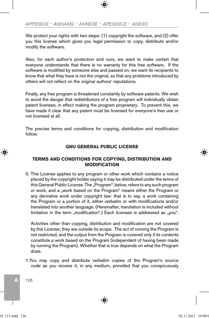 AAPPENDIX · ANHANG · ANNEXE · APENDICE · ANEXO126We protect your rights with two steps: (1) copyright the software, and (2) offer you  this  license  which  gives  you  legal  permission  to  copy, distribute  and/or modify the software.Also,  for  each  author‘s  protection  and  ours,  we  want  to  make  certain  that everyone understands that there  is no warranty for this free software.  If  the software is modified by someone else and passed on, we want its recipients to know that what they have is not the original, so that any problems introduced by others will not reflect on the original authors‘ reputations.Finally, any free program is threatened constantly by software patents. We wish to avoid the danger that redistributors of a free program will individually obtain patent licenses, in effect making the program proprietary.  To prevent this, we have made it clear that any patent must be licensed for everyone‘s free use or not licensed at all.The  precise  terms  and  conditions  for  copying,  distribution  and  modification follow.GNU GENERAL PUBLIC LICENSETERMS AND CONDITIONS FOR COPYING, DISTRIBUTION AND MODIFICATION0. This License applies to any program or other work which contains a notice placed by the copyright holder saying it may be distributed under the terms of this General Public License. The „Program“, below, refers to any such program or work, and a „work based on the Program“ means either the Program or any derivative work under  copyright  law: that is to  say, a work containing the Program or a portion of it, either verbatim or with modifications and/or translated into another language. (Hereinafter, translation is included without limitation in the term „modification“.) Each licensee is addressed as „you“.Activities other than copying, distribution and modification are not covered by this License; they are outside its scope.  The act of running the Program is not restricted, and the output from the Program is covered only if its contents constitute a work based on the Program (independent of having been made by running the Program). Whether that is true depends on what the Program does.1.You  may  copy  and  distribute  verbatim  copies  of  the  Program‘s  source code  as  you  receive  it,  in  any  medium,  provided  that  you  conspicuously qsg_m9_113.indd   126 02.11.2011   10:00:06