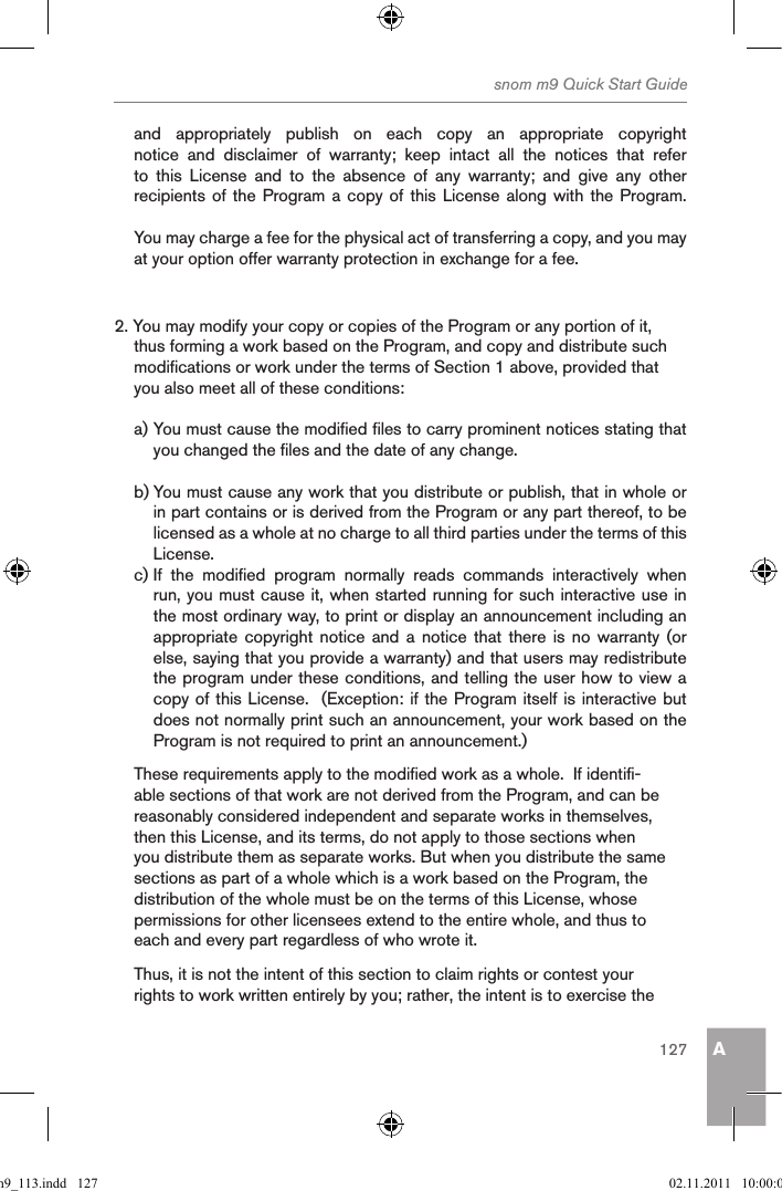 Asnom m9 Quick Start Guide127and  appropriately  publish  on  each  copy  an  appropriate  copyright notice  and  disclaimer  of  warranty;  keep  intact  all  the  notices  that  refer to  this  License  and  to  the  absence  of  any  warranty;  and  give  any  other recipients of the Program a copy of this License along with the Program.You may charge a fee for the physical act of transferring a copy, and you may at your option offer warranty protection in exchange for a fee.2. You may modify your copy or copies of the Program or any portion of it, thus forming a work based on the Program, and copy and distribute such modifications or work under the terms of Section 1 above, provided that you also meet all of these conditions:a) You must cause the modified files to carry prominent notices stating that you changed the files and the date of any change.b) You must cause any work that you distribute or publish, that in whole or in part contains or is derived from the Program or any part thereof, to be licensed as a whole at no charge to all third parties under the terms of this License.c) If  the  modified  program  normally  reads  commands  interactively  when run, you must cause it, when started running for such interactive use in the most ordinary way, to print or display an announcement including an appropriate copyright  notice and  a notice  that there  is no  warranty (or else, saying that you provide a warranty) and that users may redistribute the program under these conditions, and telling the user how to view a copy of this License.  (Exception: if the Program itself is interactive but does not normally print such an announcement, your work based on the Program is not required to print an announcement.)These requirements apply to the modified work as a whole.  If identifi-able sections of that work are not derived from the Program, and can be reasonably considered independent and separate works in themselves, then this License, and its terms, do not apply to those sections when you distribute them as separate works. But when you distribute the same sections as part of a whole which is a work based on the Program, the distribution of the whole must be on the terms of this License, whose permissions for other licensees extend to the entire whole, and thus to each and every part regardless of who wrote it.Thus, it is not the intent of this section to claim rights or contest your rights to work written entirely by you; rather, the intent is to exercise the qsg_m9_113.indd   127 02.11.2011   10:00:06