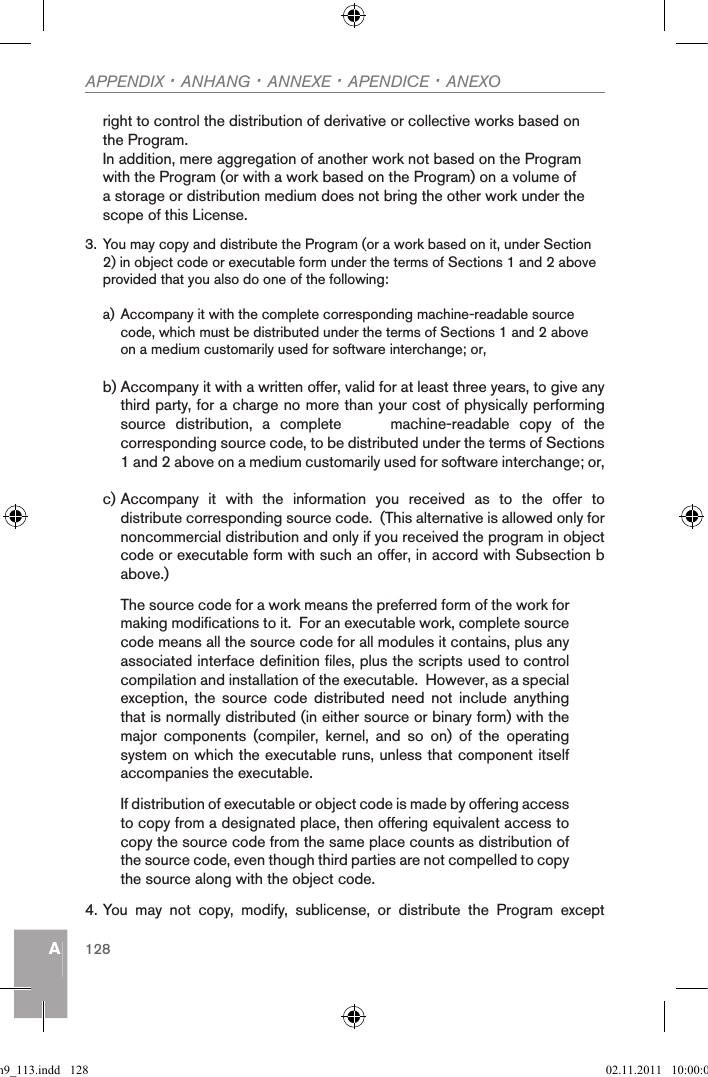 AAPPENDIX · ANHANG · ANNEXE · APENDICE · ANEXO128right to control the distribution of derivative or collective works based on the Program.In addition, mere aggregation of another work not based on the Program with the Program (or with a work based on the Program) on a volume of a storage or distribution medium does not bring the other work under the scope of this License.3. You may copy and distribute the Program (or a work based on it, under Section 2) in object code or executable form under the terms of Sections 1 and 2 above provided that you also do one of the following:a) Accompany it with the complete corresponding machine-readable source code, which must be distributed under the terms of Sections 1 and 2 above on a medium customarily used for software interchange; or,b) Accompany it with a written offer, valid for at least three years, to give any third party, for a charge no more than your cost of physically performing source  distribution,  a  complete          machine-readable  copy  of  the corresponding source code, to be distributed under the terms of Sections 1 and 2 above on a medium customarily used for software interchange; or,c) Accompany  it  with  the  information  you  received  as  to  the  offer  to distribute corresponding source code.  (This alternative is allowed only for noncommercial distribution and only if you received the program in object code or executable form with such an offer, in accord with Subsection b above.)The source code for a work means the preferred form of the work for making modifications to it.  For an executable work, complete source code means all the source code for all modules it contains, plus any associated interface definition files, plus the scripts used to control compilation and installation of the executable.  However, as a special exception,  the  source  code  distributed  need  not  include  anything that is normally distributed (in either source or binary form) with the major  components  (compiler,  kernel,  and  so  on)  of  the  operating system on which the executable runs, unless that component itself accompanies the executable.If distribution of executable or object code is made by offering access to copy from a designated place, then offering equivalent access to copy the source code from the same place counts as distribution of the source code, even though third parties are not compelled to copy the source along with the object code.4. You  may  not  copy,  modify,  sublicense,  or  distribute  the  Program  except qsg_m9_113.indd   128 02.11.2011   10:00:06