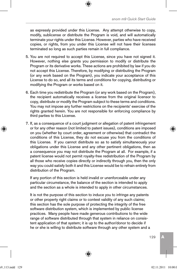 Asnom m9 Quick Start Guide129as expressly provided under this License.  Any attempt otherwise to copy, modify, sublicense or distribute the Program is void, and will automatically terminate your rights under this License. However, parties who have received copies,  or  rights,  from  you  under  this  License  will  not  have  their  licenses terminated so long as such parties remain in full compliance.5. You are not required to accept this License, since you have not signed it.  However,  nothing  else  grants  you  permission  to  modify  or  distribute  the Program or its derivative works. These actions are prohibited by law if you do not accept this License. Therefore, by modifying or distributing the Program (or any work based on the Program), you indicate your acceptance of this License to do so, and all its terms and conditions for copying, distributing or modifying the Program or works based on it.6. Each time you redistribute the Program (or any work based on the Program), the  recipient  automatically  receives  a  license  from  the  original  licensor  to copy, distribute or modify the Program subject to these terms and conditions. You may not impose any further restrictions on the recipients‘ exercise of the rights granted herein. You are not responsible for enforcing compliance by third parties to this License.7. If, as a consequence of a court judgment or allegation of patent infringement or for any other reason (not limited to patent issues), conditions are imposed on you (whether by court order, agreement or otherwise) that contradict the conditions of this  License,  they  do not excuse  you  from the conditions of this License.  If you  cannot  distribute  so as to satisfy simultaneously your obligations under this License and any other pertinent obligations, then as a consequence you may not distribute the Program at all.  For example, if a patent license would not permit royalty-free redistribution of the Program by all those who receive copies directly or indirectly through you, then the only way you could satisfy both it and this License would be to refrain entirely from distribution of the Program.If any portion of this section is held invalid or unenforceable under any particular circumstance, the balance of the section is intended to apply and the section as a whole is intended to apply in other circumstances.It is not the purpose of this section to induce you to infringe any patents or other property right claims or to contest validity of any such claims; this section has the sole purpose of protecting the integrity of the free software distribution system, which is implemented by public license practices.  Many people have made generous contributions to the wide range of software distributed through that system in reliance on consis-tent application of that system; it is up to the author/donor to decide if he or she is willing to distribute software through any other system and a qsg_m9_113.indd   129 02.11.2011   10:00:06