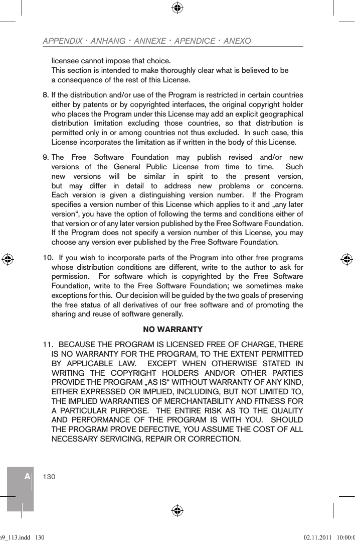 AAPPENDIX · ANHANG · ANNEXE · APENDICE · ANEXO130licensee cannot impose that choice.This section is intended to make thoroughly clear what is believed to be a consequence of the rest of this License.    8. If the distribution and/or use of the Program is restricted in certain countries either by patents or by copyrighted interfaces, the original copyright holder who places the Program under this License may add an explicit geographical distribution  limitation  excluding  those  countries,  so  that  distribution  is permitted only in or among countries not thus excluded.  In such case, this License incorporates the limitation as if written in the body of this License.9. The  Free  Software  Foundation  may  publish  revised  and/or  new versions  of  the  General  Public  License  from  time  to  time.    Such new  versions  will  be  similar  in  spirit  to  the  present  version, but  may  differ  in  detail  to  address  new  problems  or  concerns.Each  version  is  given  a  distinguishing  version  number.    If  the  Program specifies a version number of this License which applies to it and „any later version“, you have the option of following the terms and conditions either of that version or of any later version published by the Free Software Foundation.  If the Program does not specify a version number of this License, you may choose any version ever published by the Free Software Foundation.10.  If you wish to incorporate parts of the Program into other free programs whose  distribution  conditions  are  different,  write  to  the  author  to  ask  for permission.    For  software  which  is  copyrighted  by  the  Free  Software Foundation,  write  to  the  Free  Software  Foundation;  we  sometimes  make exceptions for this.  Our decision will be guided by the two goals of preserving the free status of all derivatives of our free software and of promoting the sharing and reuse of software generally.NO WARRANTY11.  BECAUSE THE PROGRAM IS LICENSED FREE OF CHARGE, THERE IS NO WARRANTY FOR THE PROGRAM, TO THE EXTENT PERMITTED BY  APPLICABLE  LAW.    EXCEPT  WHEN  OTHERWISE  STATED  IN WRITING  THE  COPYRIGHT  HOLDERS  AND/OR  OTHER  PARTIES PROVIDE THE PROGRAM „AS IS“ WITHOUT WARRANTY OF ANY KIND, EITHER EXPRESSED OR IMPLIED, INCLUDING, BUT NOT LIMITED TO, THE IMPLIED WARRANTIES OF MERCHANTABILITY AND FITNESS FOR A  PARTICULAR  PURPOSE.    THE  ENTIRE  RISK  AS  TO  THE  QUALITY AND  PERFORMANCE  OF  THE  PROGRAM  IS  WITH  YOU.    SHOULD THE PROGRAM PROVE DEFECTIVE, YOU ASSUME THE COST OF ALL NECESSARY SERVICING, REPAIR OR CORRECTION.qsg_m9_113.indd   130 02.11.2011   10:00:06