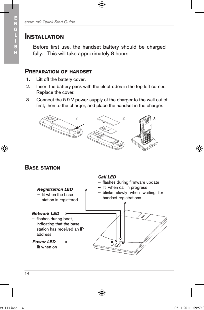 14snom m9 Quick Start GuideENGLISHinstallationBefore  first  use,  the  handset  battery  should  be  charged fully.   This will take approximately 8 hours.  preparation of handset  1.  Lift off the battery cover. 2.  Insert the battery pack with the electrodes in the top left corner.  Replace the cover.3.  Connect the 5.9 V power supply of the charger to the wall outlet first, then to the charger, and place the handset in the charger. 3.1. 2.snom     rechargeableLithium-Ionbattery      Base stationPower LED  – lit when onCall LED  – flashes during firmware update  – lit  when call in progress – blinks  slowly  when  waiting  for   handset registrationsRegistration LED – lit when the base station is registeredNetwork LED                  – flashes during boot, indicating that the base station has received an IP addressqsg_m9_113.indd   14 02.11.2011   09:59:05
