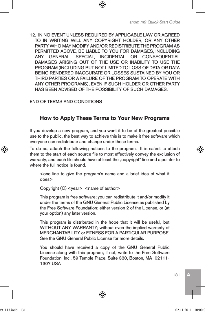 Asnom m9 Quick Start Guide13112.  IN NO EVENT UNLESS REQUIRED BY APPLICABLE LAW OR AGREED TO  IN  WRITING  WILL  ANY  COPYRIGHT  HOLDER,  OR  ANY  OTHER PARTY WHO MAY MODIFY AND/OR REDISTRIBUTE THE PROGRAM AS PERMITTED ABOVE, BE LIABLE TO YOU FOR DAMAGES, INCLUDING ANY  GENERAL,  SPECIAL,  INCIDENTAL  OR  CONSEQUENTIAL DAMAGES  ARISING  OUT  OF  THE  USE  OR  INABILITY  TO  USE  THE PROGRAM (INCLUDING BUT NOT LIMITED TO LOSS OF DATA OR DATA BEING RENDERED INACCURATE OR LOSSES SUSTAINED BY YOU OR THIRD PARTIES OR A FAILURE OF THE PROGRAM TO OPERATE WITH ANY OTHER PROGRAMS), EVEN IF SUCH HOLDER OR OTHER PARTY HAS BEEN ADVISED OF THE POSSIBILITY OF SUCH DAMAGES.END OF TERMS AND CONDITIONSHow to Apply These Terms to Your New ProgramsIf you develop a new program, and you want it to be of the greatest possible use to the public, the best way to achieve this is to make it free software which everyone can redistribute and change under these terms.To do so, attach the following notices to the program.  It  is  safest to attach them to the start of each source file to most effectively convey the exclusion of warranty; and each file should have at least the „copyright“ line and a pointer to where the full notice is found.&lt;one line  to give  the  program‘s  name  and  a  brief  idea  of  what  it does&gt;Copyright (C) &lt;year&gt;  &lt;name of author&gt;This program is free software; you can redistribute it and/or modify it under the terms of the GNU General Public License as published by the Free Software Foundation; either version 2 of the License, or (at your option) any later version.This  program  is  distributed  in  the  hope  that  it  will  be  useful,  but WITHOUT ANY WARRANTY; without even the implied warranty of MERCHANTABILITY or FITNESS FOR A PARTICULAR PURPOSE. See the GNU General Public License for more details.You  should  have  received  a  copy  of  the  GNU  General  Public License along with this program; if not, write to the Free Software Foundation, Inc., 59 Temple Place, Suite 330, Boston, MA  02111-1307 USAqsg_m9_113.indd   131 02.11.2011   10:00:06