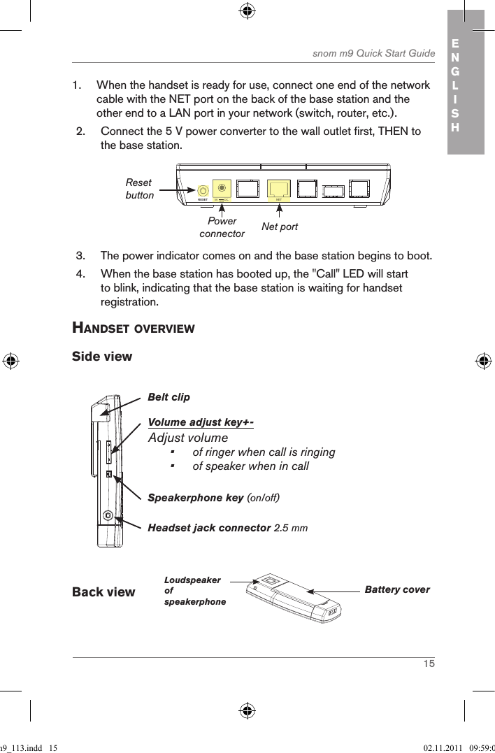 15snom m9 Quick Start Guide ENGLISH1.  When the handset is ready for use, connect one end of the network cable with the NET port on the back of the base station and the other end to a LAN port in your network (switch, router, etc.).2.  Connect the 5 V power converter to the wall outlet first, THEN to the base station.NETRESET 5V        DCNET5V        DCPower connectorReset buttonNet port3.  The power indicator comes on and the base station begins to boot.   4.  When the base station has booted up, the &quot;Call&quot; LED will start to blink, indicating that the base station is waiting for handset registration.handset oVerVieWSide viewBelt clipVolume adjust key+-Adjust volume•  of ringer when call is ringing•  of speaker when in callHeadset jack connector 2.5 mmSpeakerphone key (on/off)Back view        LoudspeakerofspeakerphoneBattery coverqsg_m9_113.indd   15 02.11.2011   09:59:09