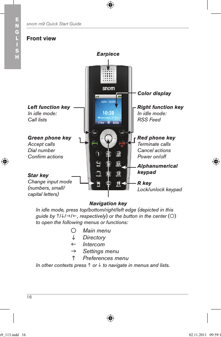 16snom m9 Quick Start GuideENGLISH Front viewNavigation key          In idle mode, press top/bottom/right/left edge (depicted in this guide by ///, respectively) or the button in the center () to open the following menus or functions:Main menuDirectoryIntercomSettings menuPreferences menuIn other contexts press  or  to navigate in menus and lists.Green phone keyAccept callsDial numberConfirm actionsLeft function keyIn idle mode: Call listsRight function keyIn idle mode: RSS FeedRed phone keyTerminate callsCancel actionsPower on/offEarpieceColor displayAlphanumerical keypadR keyLock/unlock keypadStar keyChange input mode (numbers, small/ capital letters)qsg_m9_113.indd   16 02.11.2011   09:59:10