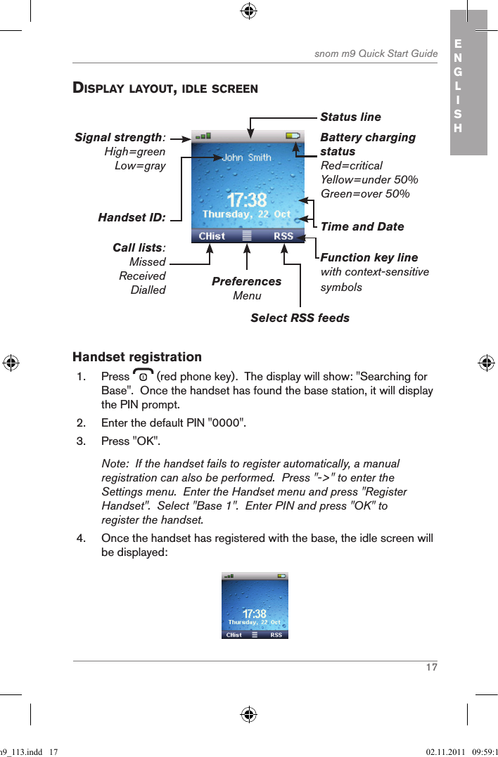 17snom m9 Quick Start Guide ENGLISH displaY laYout, idle screenBattery charging statusRed=criticalYellow=under 50%Green=over 50%PreferencesMenuSelect RSS feedsFunction key linewith context-sensitive symbolsTime and DateHandset ID:Call lists:MissedReceivedDialledSignal strength: High=green Low=gray Status lineHandset registration1.  Press   (red phone key).  The display will show: &quot;Searching for Base&quot;.  Once the handset has found the base station, it will display the PIN prompt.2.  Enter the default PIN &quot;0000&quot;.3.  Press &quot;OK&quot;.Note:  If the handset fails to register automatically, a manual registration can also be performed.  Press &quot;-&gt;&quot; to enter the Settings menu.  Enter the Handset menu and press &quot;Register Handset&quot;.  Select &quot;Base 1&quot;.  Enter PIN and press &quot;OK&quot; to register the handset.4.  Once the handset has registered with the base, the idle screen will be displayed: qsg_m9_113.indd   17 02.11.2011   09:59:11
