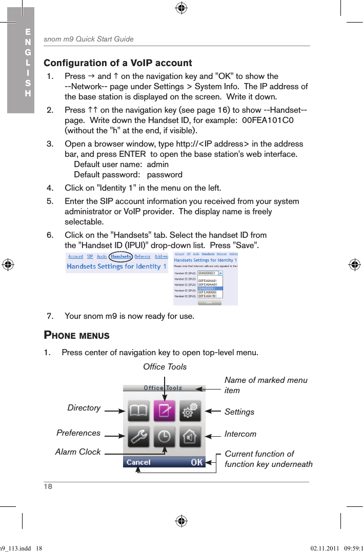 18snom m9 Quick Start GuideENGLISHConfiguration of a VoIP account1.  Press  and  on the navigation key and &quot;OK&quot; to show the --Network-- page under Settings &gt; System Info.  The IP address of the base station is displayed on the screen.  Write it down.2.  Press  on the navigation key (see page 16) to show --Handset-- page.  Write down the Handset ID, for example:  00FEA101C0 (without the &quot;h&quot; at the end, if visible).3.  Open a browser window, type http://&lt;IP address&gt; in the address bar, and press ENTER  to open the base station&apos;s web interface.    Default user name:  admin    Default password:   password4.  Click on &quot;Identity 1&quot; in the menu on the left.5.  Enter the SIP account information you received from your system administrator or VoIP provider.  The display name is freely selectable.6.  Click on the &quot;Handsets&quot; tab. Select the handset ID from the &quot;Handset ID (IPUI)&quot; drop-down list.  Press &quot;Save&quot;. 7.  Your snom m9 is now ready for use.phone Menus1.  Press center of navigation key to open top-level menu.Settings Name of marked menu itemCurrent function of function key underneathDirectoryPreferencesAlarm ClockOffice ToolsIntercomqsg_m9_113.indd   18 02.11.2011   09:59:12