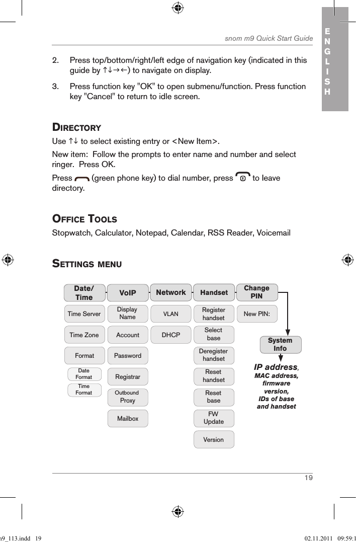 19snom m9 Quick Start Guide ENGLISH2.  Press top/bottom/right/left edge of navigation key (indicated in this guide by ) to navigate on display.3.  Press function key &quot;OK&quot; to open submenu/function. Press function key &quot;Cancel&quot; to return to idle screen.directorY Use  to select existing entry or &lt;New Item&gt;.  New item:  Follow the prompts to enter name and number and select ringer.  Press OK.Press   (green phone key) to dial number, press   to Ieave directory.office toolsStopwatch, Calculator, Notepad, Calendar, RSS Reader, Voicemailsettings MenuNetworkVoIPDisplay NameAccountPasswordMailboxRegistrarOutbound ProxyDate/Time HandsetTime ZoneTime ServerFormatDate FormatTime FormatVLANDHCPRegister handsetSelect baseDeregister handsetReset handsetFW UpdateVersionResetbaseChange PINSystem InfoNew PIN:IP address, MAC address, firmware version, IDs of base and handsetqsg_m9_113.indd   19 02.11.2011   09:59:13