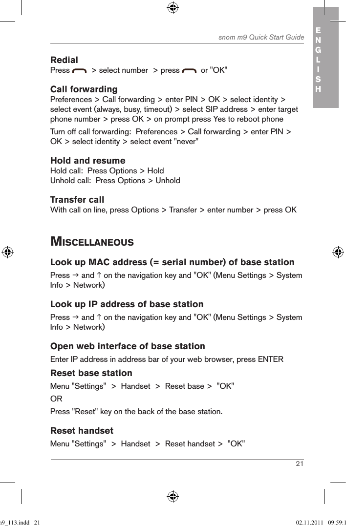 21snom m9 Quick Start Guide ENGLISHRedialPress    &gt; select number  &gt; press    or &quot;OK&quot;Call forwardingPreferences &gt; Call forwarding &gt; enter PIN &gt; OK &gt; select identity &gt; select event (always, busy, timeout) &gt; select SIP address &gt; enter target phone number &gt; press OK &gt; on prompt press Yes to reboot phoneTurn off call forwarding:  Preferences &gt; Call forwarding &gt; enter PIN &gt; OK &gt; select identity &gt; select event &quot;never&quot;Hold and resumeHold call:  Press Options &gt; HoldUnhold call:  Press Options &gt; UnholdTransfer callWith call on line, press Options &gt; Transfer &gt; enter number &gt; press OKMiscellaneousLook up MAC address (= serial number) of base stationPress  and  on the navigation key and &quot;OK&quot; (Menu Settings &gt; System Info &gt; Network)Look up IP address of base stationPress  and  on the navigation key and &quot;OK&quot; (Menu Settings &gt; System Info &gt; Network)Open web interface of base stationEnter IP address in address bar of your web browser, press ENTERReset base stationMenu &quot;Settings&quot;  &gt;  Handset  &gt;  Reset base &gt;  &quot;OK&quot;ORPress &quot;Reset&quot; key on the back of the base station.Reset handsetMenu &quot;Settings&quot;  &gt;  Handset  &gt;  Reset handset &gt;  &quot;OK&quot;qsg_m9_113.indd   21 02.11.2011   09:59:14