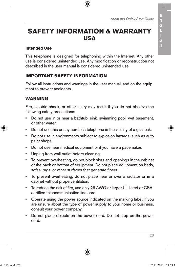 23snom m9 Quick Start Guide ENGLISH safetY inforMation &amp; WarrantY usaIntended UseThis telephone is designed for telephoning within the Internet. Any other use is considered unintended use. Any modification or reconstruction not described in the user manual is considered unintended use.IMPORTANT SAFETY INFORMATIONFollow all instructions and warnings in the user manual, and on the equip-ment to prevent accidents.WARNINGFire, electric shock, or  other injury may result  if you do not  observe the following safety precautions:•  Do not use in or near a bathtub, sink, swimming pool, wet basement, or other water.•  Do not use this or any cordless telephone in the vicinity of a gas leak.•  Do not use in environments subject to explosion hazards, such as auto paint shops.•  Do not use near medical equipment or if you have a pacemaker.•  Unplug from wall outlet before cleaning.•  To prevent overheating, do not block slots and openings in the cabinet or the back or bottom of equipment. Do not place equipment on beds, sofas, rugs, or other surfaces that generate fibers.•  To  prevent  overheating, do  not  place  near  or over  a  radiator  or  in  a cabinet without properventilation.•  To reduce the risk of fire, use only 26 AWG or larger UL-listed or CSA-certified telecommunication line cord.•  Operate using the power source indicated on the marking label. If you are unsure about the type of power supply to your home or business, consult your power company.•  Do not place objects on the power cord. Do not step on the power cord.qsg_m9_113.indd   23 02.11.2011   09:59:14