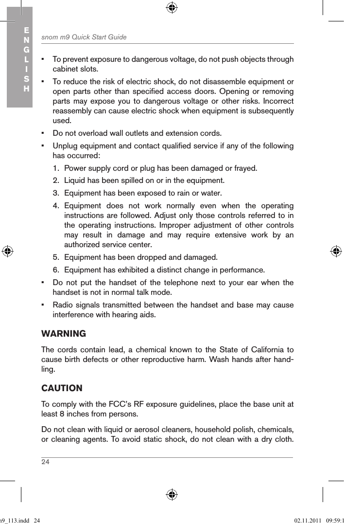 24snom m9 Quick Start GuideENGLISH•  To prevent exposure to dangerous voltage, do not push objects through cabinet slots.•  To reduce the risk of electric shock, do not disassemble equipment or open parts other than specified access doors. Opening  or removing parts may  expose you  to dangerous  voltage or  other risks.  Incorrect reassembly can cause electric shock when equipment is subsequently used.•  Do not overload wall outlets and extension cords.•  Unplug equipment and contact qualified service if any of the following has occurred:1.  Power supply cord or plug has been damaged or frayed.2.  Liquid has been spilled on or in the equipment.3.  Equipment has been exposed to rain or water.4.  Equipment  does  not  work  normally  even  when  the  operating instructions are followed. Adjust only those controls referred to in the  operating  instructions.  Improper  adjustment  of  other  controls may  result  in  damage  and  may  require  extensive  work  by  an authorized service center.5.  Equipment has been dropped and damaged.6.  Equipment has exhibited a distinct change in performance.•  Do  not  put  the  handset  of  the  telephone  next  to  your  ear  when  the handset is not in normal talk mode.•  Radio signals transmitted between the handset and base may cause interference with hearing aids.WARNINGThe cords  contain  lead,  a  chemical known  to  the  State of  California  to cause birth defects or other reproductive harm. Wash hands after hand-ling.CAUTIONTo comply with the FCC’s RF exposure guidelines, place the base unit at least 8 inches from persons.Do not clean with liquid or aerosol cleaners, household polish, chemicals, or cleaning agents. To avoid static shock, do not clean with a dry cloth. qsg_m9_113.indd   24 02.11.2011   09:59:14