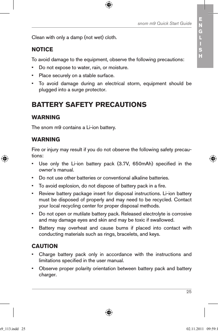 25snom m9 Quick Start Guide ENGLISHClean with only a damp (not wet) cloth.NOTICETo avoid damage to the equipment, observe the following precautions:•  Do not expose to water, rain, or moisture.•  Place securely on a stable surface.•  To  avoid  damage  during  an  electrical  storm,  equipment  should  be plugged into a surge protector.BatterY safetY precautionsWARNINGThe snom m9 contains a Li-ion battery. WARNINGFire or injury may result if you do not observe the following safety precau-tions:•  Use  only  the  Li-ion  battery  pack  (3.7V,  650mAh)  specified  in  the owner’s manual.•  Do not use other batteries or conventional alkaline batteries.•  To avoid explosion, do not dispose of battery pack in a fire.•  Review battery package insert for disposal instructions. Li-ion battery must be disposed of properly and may need to be recycled. Contact your local recycling center for proper disposal methods.•  Do not open or mutilate battery pack. Released electrolyte is corrosive and may damage eyes and skin and may be toxic if swallowed.•  Battery  may  overheat  and  cause  burns  if  placed  into  contact  with conducting materials such as rings, bracelets, and keys.CAUTION•  Charge  battery  pack  only  in  accordance  with  the  instructions  and limitations specified in the user manual.•  Observe proper polarity orientation between battery pack and battery charger.qsg_m9_113.indd   25 02.11.2011   09:59:14