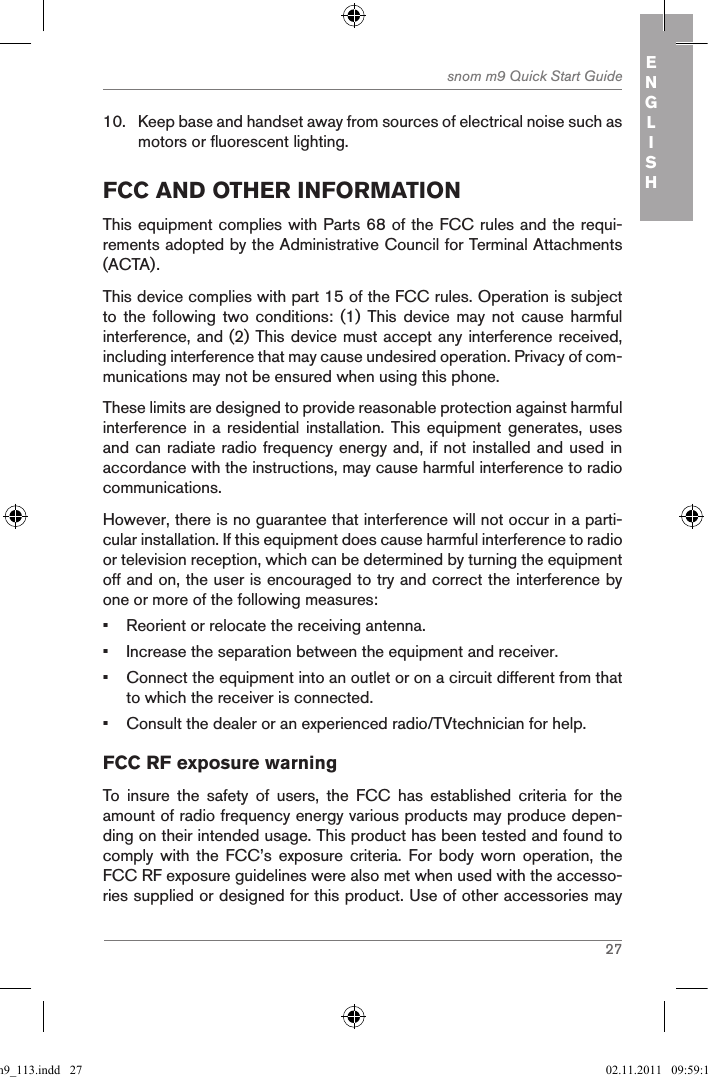 27snom m9 Quick Start Guide ENGLISH10.  Keep base and handset away from sources of electrical noise such as motors or fluorescent lighting.fcc and other inforMationThis equipment complies with Parts 68 of the FCC rules and the requi-rements adopted by the Administrative Council for Terminal Attachments (ACTA).This device complies with part 15 of the FCC rules. Operation is subject to  the  following  two  conditions:  (1)  This  device  may  not  cause  harmful interference, and (2) This device must accept any interference received, including interference that may cause undesired operation. Privacy of com-munications may not be ensured when using this phone.These limits are designed to provide reasonable protection against harmful interference in  a  residential installation.  This equipment  generates, uses and can radiate radio frequency energy and, if not installed and used in accordance with the instructions, may cause harmful interference to radio communications.However, there is no guarantee that interference will not occur in a parti-cular installation. If this equipment does cause harmful interference to radio or television reception, which can be determined by turning the equipment off and on, the user is encouraged to try and correct the interference by one or more of the following measures:•  Reorient or relocate the receiving antenna.•  Increase the separation between the equipment and receiver.•  Connect the equipment into an outlet or on a circuit different from that to which the receiver is connected.•  Consult the dealer or an experienced radio/TVtechnician for help.FCC RF exposure warningTo  insure  the  safety  of  users,  the  FCC  has  established  criteria  for  the amount of radio frequency energy various products may produce depen-ding on their intended usage. This product has been tested and found to comply  with  the  FCC’s  exposure  criteria.  For  body  worn  operation,  the FCC RF exposure guidelines were also met when used with the accesso-ries supplied or designed for this product. Use of other accessories may qsg_m9_113.indd   27 02.11.2011   09:59:14