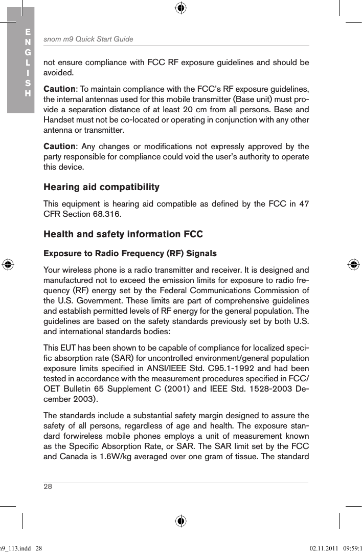 28snom m9 Quick Start GuideENGLISHnot ensure compliance with FCC RF exposure guidelines and should be avoided.Caution: To maintain compliance with the FCC’s RF exposure guidelines, the internal antennas used for this mobile transmitter (Base unit) must pro-vide a separation distance of at least 20 cm from all persons. Base and Handset must not be co-located or operating in conjunction with any other antenna or transmitter.Caution:  Any  changes  or  modifications  not  expressly  approved  by  the party responsible for compliance could void the user’s authority to operate this device. Hearing aid compatibilityThis equipment is  hearing aid compatible  as defined by  the FCC in  47 CFR Section 68.316.Health and safety information FCCExposure to Radio Frequency (RF) SignalsYour wireless phone is a radio transmitter and receiver. It is designed and manufactured not to exceed the emission limits for exposure to radio fre-quency (RF) energy set by the Federal Communications Commission of the U.S. Government. These limits are part of comprehensive guidelines and establish permitted levels of RF energy for the general population. The guidelines are based on the safety standards previously set by both U.S. and international standards bodies:This EUT has been shown to be capable of compliance for localized speci-fic absorption rate (SAR) for uncontrolled environment/general population exposure limits specified in ANSI/IEEE Std. C95.1-1992 and had been tested in accordance with the measurement procedures specified in FCC/OET Bulletin  65 Supplement  C (2001)  and  IEEE Std.  1528-2003 De-cember 2003).The standards include a substantial safety margin designed to assure the safety of  all  persons,  regardless of  age  and  health. The  exposure  stan-dard  forwireless  mobile  phones  employs  a  unit  of  measurement  known as the Specific Absorption Rate, or SAR. The SAR limit set by the FCC and Canada is 1.6W/kg averaged over one gram of tissue. The standard qsg_m9_113.indd   28 02.11.2011   09:59:14