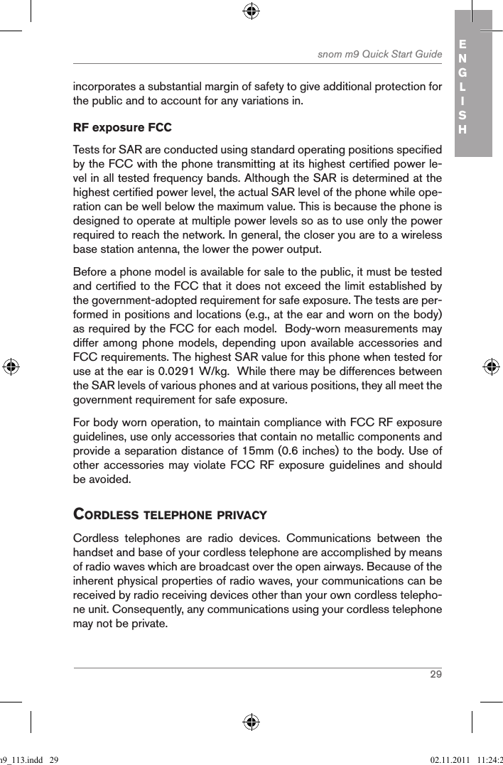 29snom m9 Quick Start Guide ENGLISHincorporates a substantial margin of safety to give additional protection for the public and to account for any variations in.RF exposure FCCTests for SAR are conducted using standard operating positions specified by the FCC with the phone transmitting at its highest certified power le-vel in all tested frequency bands. Although the SAR is determined at the highest certified power level, the actual SAR level of the phone while ope-ration can be well below the maximum value. This is because the phone is designed to operate at multiple power levels so as to use only the power required to reach the network. In general, the closer you are to a wireless base station antenna, the lower the power output.Before a phone model is available for sale to the public, it must be tested and certified to the FCC that it does not exceed the limit established by the government-adopted requirement for safe exposure. The tests are per-formed in positions and locations (e.g., at the ear and worn on the body) as required by the FCC for each model.  Body-worn measurements may differ among phone  models, depending  upon available accessories  and FCC requirements. The highest SAR value for this phone when tested for use at the ear is 0.0291 W/kg.  While there may be differences between the SAR levels of various phones and at various positions, they all meet the government requirement for safe exposure.For body worn operation, to maintain compliance with FCC RF exposure guidelines, use only accessories that contain no metallic components and provide a separation distance of 15mm (0.6 inches) to the body. Use of other accessories  may  violate  FCC  RF exposure  guidelines  and should be avoided.CORDLESS TELEPHONE PRIVACYCordless  telephones  are  radio  devices.  Communications  between  the handset and base of your cordless telephone are accomplished by means of radio waves which are broadcast over the open airways. Because of the inherent physical properties of radio waves, your communications can be received by radio receiving devices other than your own cordless telepho-ne unit. Consequently, any communications using your cordless telephone may not be private.qsg_m9_113.indd   29 02.11.2011   11:24:21