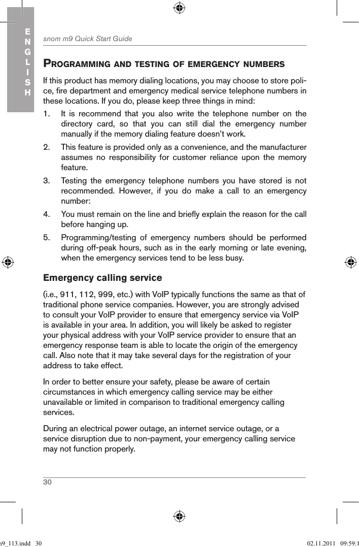 30snom m9 Quick Start GuideENGLISHprograMMing and testing of eMergencY nuMBersIf this product has memory dialing locations, you may choose to store poli-ce, fire department and emergency medical service telephone numbers in these locations. If you do, please keep three things in mind:1.  It  is  recommend  that  you  also  write  the  telephone  number  on  the directory  card,  so  that  you  can  still  dial  the  emergency  number manually if the memory dialing feature doesn’t work.2.  This feature is provided only as a convenience, and the manufacturer assumes  no  responsibility  for  customer  reliance  upon  the  memory feature.3.  Testing  the  emergency  telephone  numbers  you  have  stored  is  not recommended.  However,  if  you  do  make  a  call  to  an  emergency number:4.  You must remain on the line and briefly explain the reason for the call before hanging up.5.  Programming/testing  of  emergency  numbers  should  be  performed during off-peak hours, such as in the early morning or late evening, when the emergency services tend to be less busy.Emergency calling service(i.e., 911, 112, 999, etc.) with VoIP typically functions the same as that of traditional phone service companies. However, you are strongly advised to consult your VoIP provider to ensure that emergency service via VoIP is available in your area. In addition, you will likely be asked to register your physical address with your VoIP service provider to ensure that an emergency response team is able to locate the origin of the emergency call. Also note that it may take several days for the registration of your address to take effect.In order to better ensure your safety, please be aware of certain circumstances in which emergency calling service may be either unavailable or limited in comparison to traditional emergency calling services.During an electrical power outage, an internet service outage, or a service disruption due to non-payment, your emergency calling service may not function properly.qsg_m9_113.indd   30 02.11.2011   09:59:14