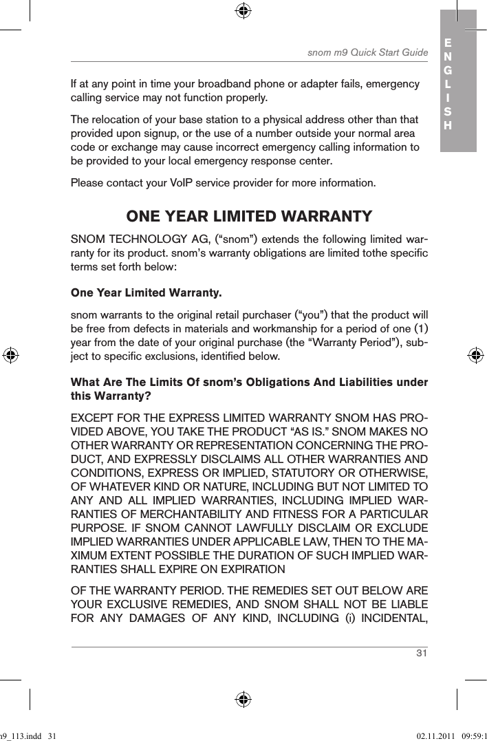 31snom m9 Quick Start Guide ENGLISHIf at any point in time your broadband phone or adapter fails, emergency calling service may not function properly.The relocation of your base station to a physical address other than that provided upon signup, or the use of a number outside your normal area code or exchange may cause incorrect emergency calling information to be provided to your local emergency response center.Please contact your VoIP service provider for more information.one Year liMited WarrantYSNOM TECHNOLOGY AG, (“snom”) extends the following limited war-ranty for its product. snom’s warranty obligations are limited tothe specific terms set forth below:One Year Limited Warranty. snom warrants to the original retail purchaser (“you”) that the product will be free from defects in materials and workmanship for a period of one (1) year from the date of your original purchase (the “Warranty Period”), sub-ject to specific exclusions, identified below.What Are The Limits Of snom’s Obligations And Liabilities under this Warranty? EXCEPT FOR THE EXPRESS LIMITED WARRANTY SNOM HAS PRO-VIDED ABOVE, YOU TAKE THE PRODUCT “AS IS.” SNOM MAKES NO OTHER WARRANTY OR REPRESENTATION CONCERNING THE PRO-DUCT, AND EXPRESSLY DISCLAIMS ALL OTHER WARRANTIES AND CONDITIONS, EXPRESS OR IMPLIED, STATUTORY OR OTHERWISE, OF WHATEVER KIND OR NATURE, INCLUDING BUT NOT LIMITED TO ANY  AND  ALL  IMPLIED  WARRANTIES,  INCLUDING  IMPLIED  WAR-RANTIES OF MERCHANTABILITY AND FITNESS FOR A PARTICULAR PURPOSE.  IF  SNOM  CANNOT LAWFULLY DISCLAIM  OR  EXCLUDE IMPLIED WARRANTIES UNDER APPLICABLE LAW, THEN TO THE MA-XIMUM EXTENT POSSIBLE THE DURATION OF SUCH IMPLIED WAR-RANTIES SHALL EXPIRE ON EXPIRATIONOF THE WARRANTY PERIOD. THE REMEDIES SET OUT BELOW ARE YOUR  EXCLUSIVE  REMEDIES,  AND  SNOM  SHALL  NOT  BE  LIABLE FOR  ANY  DAMAGES  OF  ANY  KIND,  INCLUDING  (i)  INCIDENTAL, qsg_m9_113.indd   31 02.11.2011   09:59:14