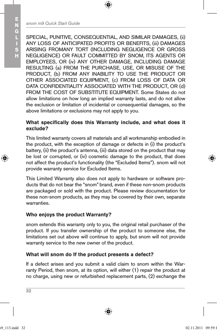 32snom m9 Quick Start GuideENGLISHSPECIAL, PUNITIVE, CONSEQUENTIAL, AND SIMILAR DAMAGES, (ii) ANY LOSS OF ANTICIPATED PROFITS OR BENEFITS, (iii) DAMAGES ARISING  FROMANY  TORT  (INCLUDING  NEGLIGENCE  OR  GROSS NEGLIGENCE) OR FAULT COMMITTED BY SNOM, ITS AGENTS OR EMPLOYEES,  OR  (iv)  ANY  OTHER  DAMAGE,  INCLUDING  DAMAGE RESULTING  (a)  FROM  THE  PURCHASE,  USE,  OR  MISUSE  OF  THE PRODUCT,  (b)  FROM  ANY  INABILITY  TO  USE  THE  PRODUCT  OR OTHER  ASSOCIATED  EQUIPMENT,  (c)  FROM  LOSS  OF  DATA  OR DATA CONFIDENTIALITY ASSOCIATED WITH THE PRODUCT, OR (d) FROM THE COST OF SUBSTITUTE EQUIPMENT. Some States do not allow limitations on how long an implied warranty lasts, and do not allow the exclusion or limitation of incidental or consequential damages, so the above limitations or exclusions may not apply to you.What  specifically  does  this  Warranty  include,  and  what  does  it exclude? This limited warranty covers all materials and all workmanship embodied in the product, with the exception of damage or defects in (i) the product’s battery, (ii) the product’s antenna, (iii) data stored on the product that may be lost or corrupted, or (iv) cosmetic damage to the product, that does not affect the product’s functionality (the “Excluded Items”). snom will not provide warranty service for Excluded Items.This Limited Warranty also does not apply to hardware or software pro-ducts that do not bear the “snom” brand, even if these non-snom products are packaged or sold with the product. Please review documentation for these non-snom products, as they may be covered by their own, separate warranties.Who enjoys the product Warranty?snom extends this warranty only to you, the original retail purchaser of the product.  If  you  transfer  ownership  of  the  product  to  someone  else,  the limitations set out above will continue to apply, but snom will not provide warranty service to the new owner of the product.What will snom do If the product presents a defect?If a defect arises and you submit a valid claim to snom within the War-ranty Period, then snom, at its option, will either (1) repair the product at no charge, using new or refurbished replacement parts, (2) exchange the qsg_m9_113.indd   32 02.11.2011   09:59:14