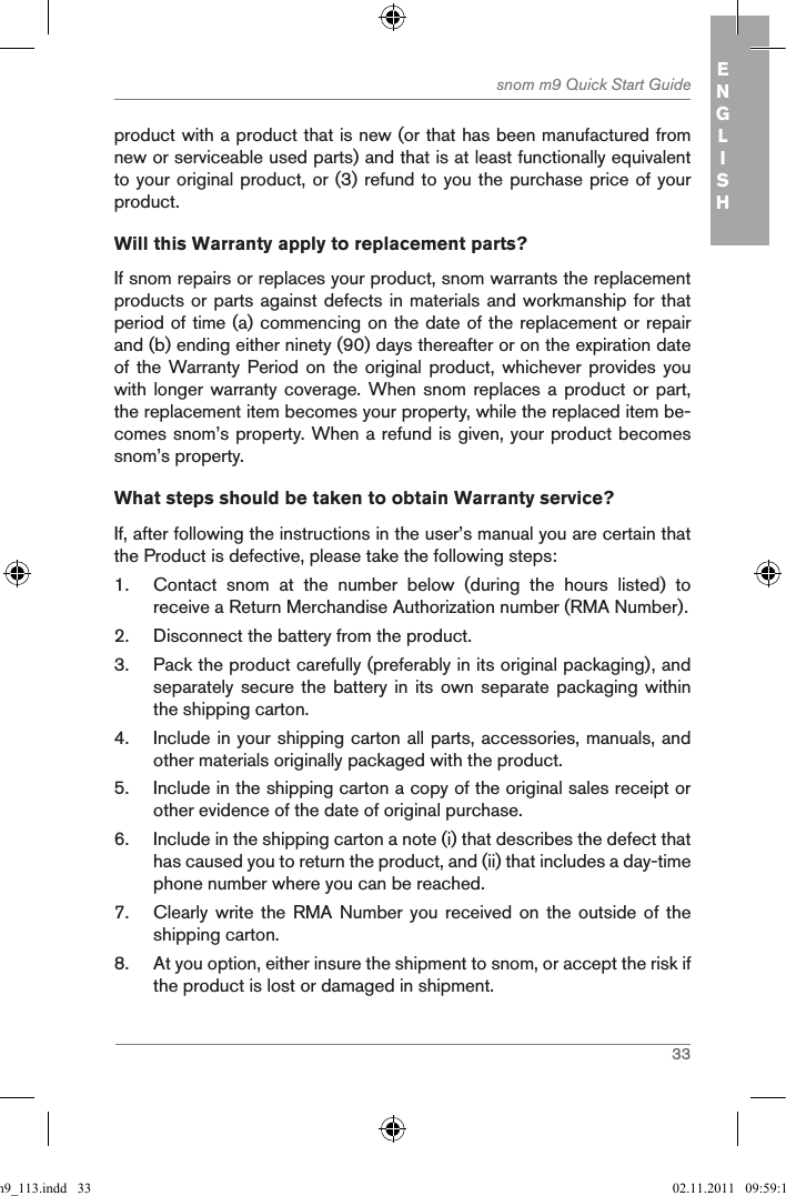 33snom m9 Quick Start Guide ENGLISHproduct with a product that is new (or that has been manufactured from new or serviceable used parts) and that is at least functionally equivalent to your original product, or (3) refund to you the purchase price of your product.Will this Warranty apply to replacement parts?If snom repairs or replaces your product, snom warrants the replacement products or parts against defects in materials and workmanship for that period of time (a) commencing on the date of the replacement or repair and (b) ending either ninety (90) days thereafter or on the expiration date of the  Warranty Period  on the  original product,  whichever provides  you with longer warranty  coverage. When snom  replaces a product  or part, the replacement item becomes your property, while the replaced item be-comes snom’s property. When a refund is given, your product becomes snom’s property.What steps should be taken to obtain Warranty service? If, after following the instructions in the user’s manual you are certain that the Product is defective, please take the following steps:1.  Contact  snom  at  the  number  below  (during  the  hours  listed)  to receive a Return Merchandise Authorization number (RMA Number).2.  Disconnect the battery from the product.3.  Pack the product carefully (preferably in its original packaging), and separately secure the  battery in its  own separate packaging  within the shipping carton.4.  Include in your shipping carton all parts, accessories, manuals, and other materials originally packaged with the product.5.  Include in the shipping carton a copy of the original sales receipt or other evidence of the date of original purchase.6.  Include in the shipping carton a note (i) that describes the defect that has caused you to return the product, and (ii) that includes a day-time phone number where you can be reached.7.  Clearly write  the RMA  Number you  received  on the  outside of  the shipping carton.8.  At you option, either insure the shipment to snom, or accept the risk if the product is lost or damaged in shipment.qsg_m9_113.indd   33 02.11.2011   09:59:15