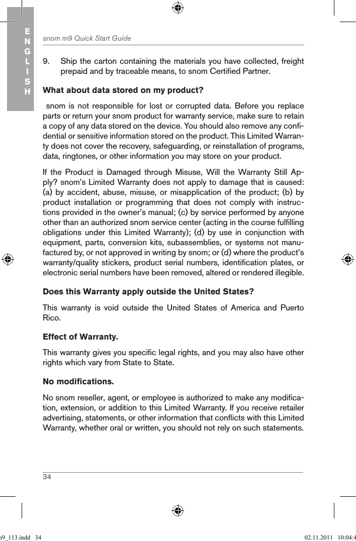 34snom m9 Quick Start GuideENGLISH9.  Ship the carton containing the materials you have collected, freight prepaid and by traceable means, to snom Certified Partner.What about data stored on my product? snom is not  responsible for lost or  corrupted data. Before you  replace parts or return your snom product for warranty service, make sure to retain a copy of any data stored on the device. You should also remove any confi-dential or sensitive information stored on the product. This Limited Warran-ty does not cover the recovery, safeguarding, or reinstallation of programs, data, ringtones, or other information you may store on your product.If  the  Product  is  Damaged  through  Misuse,  Will  the  Warranty Still  Ap-ply? snom’s Limited Warranty does not apply to damage that is caused: (a) by accident, abuse,  misuse, or misapplication of  the product; (b) by product  installation  or  programming  that  does  not  comply  with  instruc-tions provided in the owner’s manual; (c) by service performed by anyone other than an authorized snom service center (acting in the course fulfilling obligations under  this  Limited Warranty); (d) by  use in  conjunction with equipment, parts, conversion kits, subassemblies, or systems not manu-factured by, or not approved in writing by snom; or (d) where the product’s warranty/quality stickers, product serial numbers, identification plates, or electronic serial numbers have been removed, altered or rendered illegible.Does this Warranty apply outside the United States? This  warranty  is  void  outside  the  United  States  of  America  and  Puerto Rico.Effect of Warranty. This warranty gives you specific legal rights, and you may also have other rights which vary from State to State.No modifications. No snom reseller, agent, or employee is authorized to make any modifica-tion, extension, or addition to this Limited Warranty. If you receive retailer advertising, statements, or other information that conflicts with this Limited Warranty, whether oral or written, you should not rely on such statements.qsg_m9_113.indd   34 02.11.2011   10:04:43