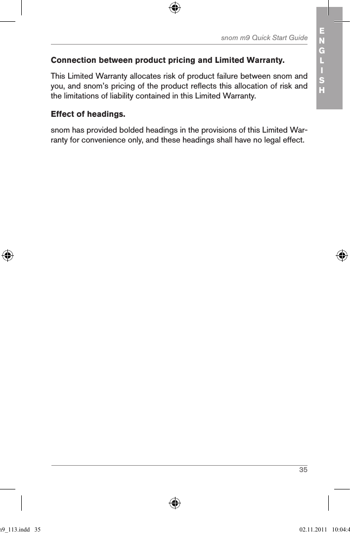 35snom m9 Quick Start Guide ENGLISHConnection between product pricing and Limited Warranty. This Limited Warranty allocates risk of product failure between snom and you, and snom’s pricing of the product reflects this allocation of risk and the limitations of liability contained in this Limited Warranty.Effect of headings.snom has provided bolded headings in the provisions of this Limited War-ranty for convenience only, and these headings shall have no legal effect. qsg_m9_113.indd   35 02.11.2011   10:04:43