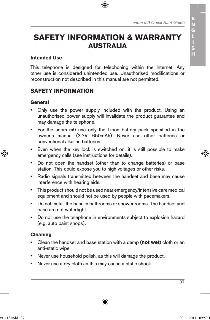 37snom m9 Quick Start Guide ENGLISH safetY inforMation &amp; WarrantY australiaIntended UseThis  telephone  is  designed  for  telephoning  within  the  Internet.  Any other  use  is  considered  unintended  use.  Unauthorised  modifications  or reconstruction not described in this manual are not permitted.SAFETY INFORMATIONGeneral•  Only  use  the  power  supply  included  with  the  product.  Using  an unauthorised power supply will invalidate the product guarantee and may damage the telephone.•  For  the  snom  m9  use  only  the  Li-ion  battery  pack  specified  in  the owner’s  manual  (3.7V,  650mAh).  Never  use  other  batteries  or conventional alkaline batteries.•  Even  when  the  key  lock  is  switched  on,  it  is  still  possible  to  make emergency calls (see instructions for details).•  Do  not  open  the  handset  (other  than  to  change  batteries)  or  base station. This could expose you to high voltages or other risks.•  Radio signals transmitted between the handset and base may cause interference with hearing aids.•  This product should not be used near emergency/intensive care medical equipment and should not be used by people with pacemakers.•  Do not install the base in bathrooms or shower rooms. The handset and base are not watertight.•  Do not use the telephone in environments subject to explosion hazard (e.g. auto paint shops).Cleaning•  Clean the handset and base station with a damp (not wet) cloth or an anti-static wipe.•  Never use household polish, as this will damage the product.•  Never use a dry cloth as this may cause a static shock.qsg_m9_113.indd   37 02.11.2011   09:59:15