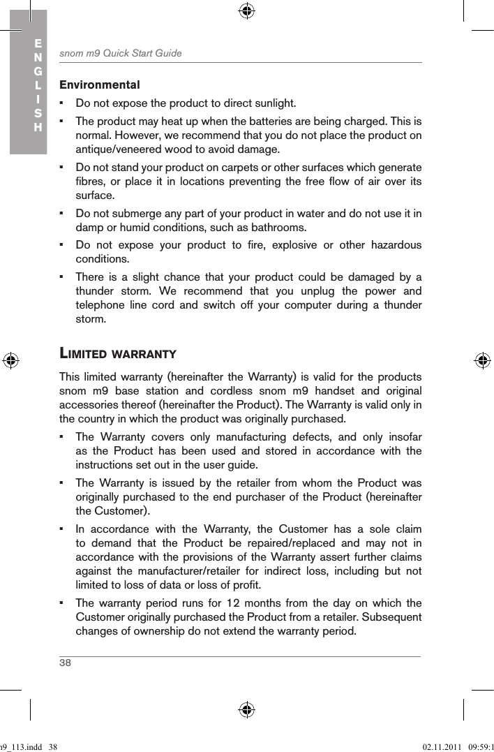 38snom m9 Quick Start GuideENGLISHEnvironmental•  Do not expose the product to direct sunlight.•  The product may heat up when the batteries are being charged. This is normal. However, we recommend that you do not place the product on antique/veneered wood to avoid damage.•  Do not stand your product on carpets or other surfaces which generate fibres, or  place it  in locations  preventing  the free  flow of  air over  its surface.•  Do not submerge any part of your product in water and do not use it in damp or humid conditions, such as bathrooms.•  Do  not  expose  your  product  to  fire,  explosive  or  other  hazardous conditions.•  There  is  a  slight  chance  that  your  product  could  be  damaged  by  a thunder  storm.  We  recommend  that  you  unplug  the  power  and telephone  line  cord  and  switch  off  your  computer  during  a  thunder storm.liMited WarrantYThis limited warranty (hereinafter the Warranty) is valid for the products snom  m9  base  station  and  cordless  snom  m9  handset  and  original accessories thereof (hereinafter the Product). The Warranty is valid only in the country in which the product was originally purchased.•  The  Warranty  covers  only  manufacturing  defects,  and  only  insofar as  the  Product  has  been  used  and  stored  in  accordance  with  the instructions set out in the user guide.•  The  Warranty  is  issued  by  the  retailer  from  whom  the  Product  was originally purchased to the end purchaser of the Product (hereinafter the Customer).•  In  accordance  with  the  Warranty,  the  Customer  has  a  sole  claim to  demand  that  the  Product  be  repaired/replaced  and  may  not  in accordance with the provisions of the Warranty assert further claims against  the  manufacturer/retailer  for  indirect  loss,  including  but  not limited to loss of data or loss of profit.•  The  warranty  period  runs  for  12  months  from  the  day  on  which  the Customer originally purchased the Product from a retailer. Subsequent changes of ownership do not extend the warranty period.qsg_m9_113.indd   38 02.11.2011   09:59:15