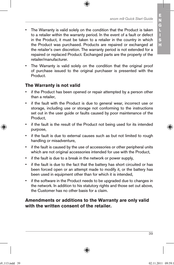 39snom m9 Quick Start Guide ENGLISH•  The Warranty is valid solely on the condition that the Product is taken to a retailer within the warranty period. In the event of a fault or defect in the Product,  it must be  taken to a  retailer in the  country in which the Product  was  purchased.  Products  are  repaired  or exchanged  at the retailer’s own discretion. The warranty period is not extended for a repaired or replaced Product. Exchanged parts are the property of the retailer/manufacturer.•  The  Warranty  is  valid  solely  on  the  condition  that  the  original  proof of  purchase  issued  to  the  original  purchaser  is  presented  with  the Product.The Warranty is not valid•  if the Product has been opened or repair attempted by a person other than a retailer,•  if the fault with the Product is due to general  wear, incorrect use or storage,  including  use  or  storage  not  conforming  to  the  instructions set out in the user guide or faults caused by poor maintenance of the Product,•  if the fault is the result of the Product not being used for its intended purpose,•  if the fault is due to external causes such as but not limited to rough handling or misadventure,•  if the fault is caused by the use of accessories or other peripheral units which are not original accessories intended for use with the Product,•  if the fault is due to a break in the network or power supply,•  if the fault is due to the fact that the battery has short circuited or has been forced open or an attempt made to modify it, or the battery has been used in equipment other than for which it is intended,•  if the software in the Product needs to be upgraded due to changes in the network. In addition to his statutory rights and those set out above, the Customer has no other basis for a claim.Amendments or additions to the Warranty are only valid with the written consent of the retailer.qsg_m9_113.indd   39 02.11.2011   09:59:15