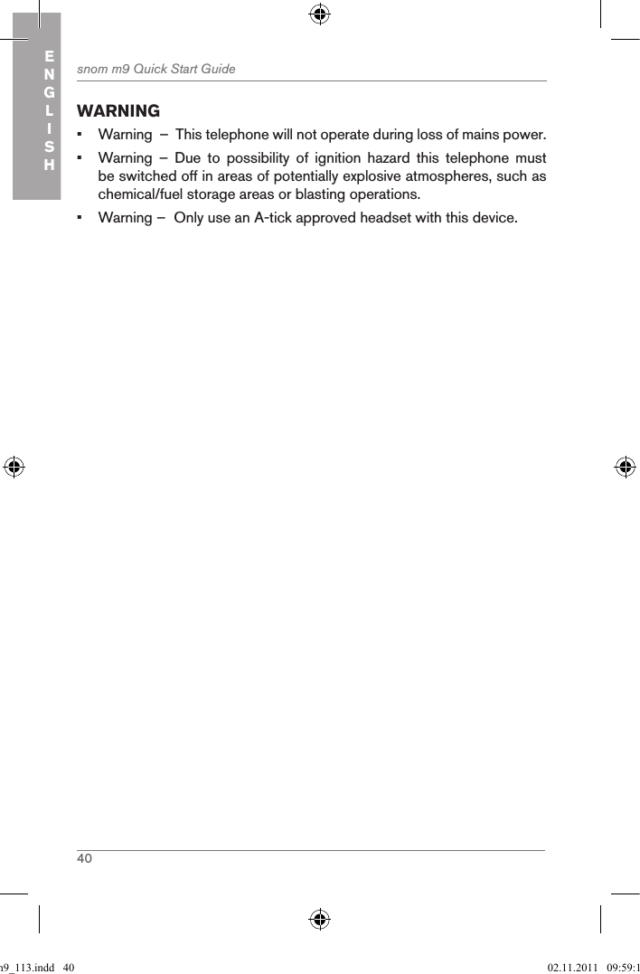 40snom m9 Quick Start GuideENGLISHWARNING•  Warning  –  This telephone will not operate during loss of mains power.•  Warning  –  Due  to  possibility  of  ignition  hazard  this  telephone  must be switched off in areas of potentially explosive atmospheres, such as chemical/fuel storage areas or blasting operations.•  Warning –  Only use an A-tick approved headset with this device.qsg_m9_113.indd   40 02.11.2011   09:59:15