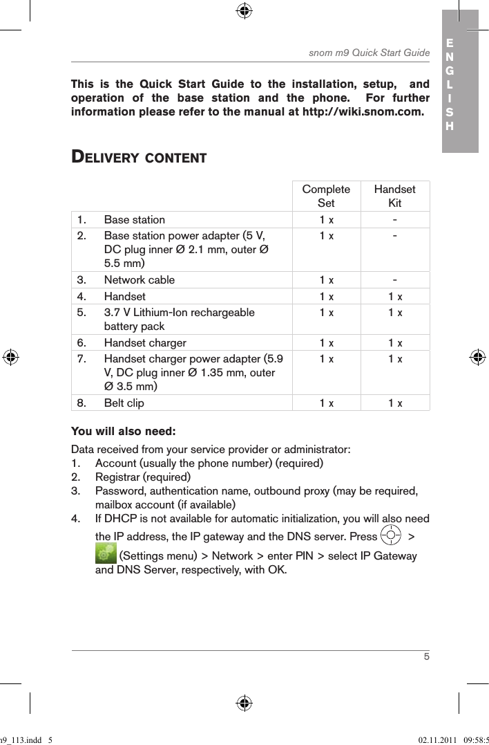 5snom m9 Quick Start Guide ENGLISH This  is  the  Quick  Start  Guide  to  the  installation,  setup,    and operation  of  the  base  station  and  the  phone.    For  further information please refer to the manual at http://wiki.snom.com.deliVerY contentComplete SetHandset Kit1. Base station 1 x -2. Base station power adapter (5 V, DC plug inner Ø 2.1 mm, outer Ø 5.5 mm)1 x -3. Network cable 1 x -4. Handset 1 x 1 x5. 3.7 V Lithium-Ion rechargeable battery pack1 x 1 x6. Handset charger 1 x 1 x7. Handset charger power adapter (5.9 V, DC plug inner Ø 1.35 mm, outer Ø 3.5 mm)1 x 1 x8. Belt clip 1 x 1 xYou will also need:Data received from your service provider or administrator:1.  Account (usually the phone number) (required)2.  Registrar (required)3.  Password, authentication name, outbound proxy (may be required, mailbox account (if available)4.  If DHCP is not available for automatic initialization, you will also need the IP address, the IP gateway and the DNS server. Press    &gt;   (Settings menu) &gt; Network &gt; enter PIN &gt; select IP Gateway and DNS Server, respectively, with OK.qsg_m9_113.indd   5 02.11.2011   09:58:58
