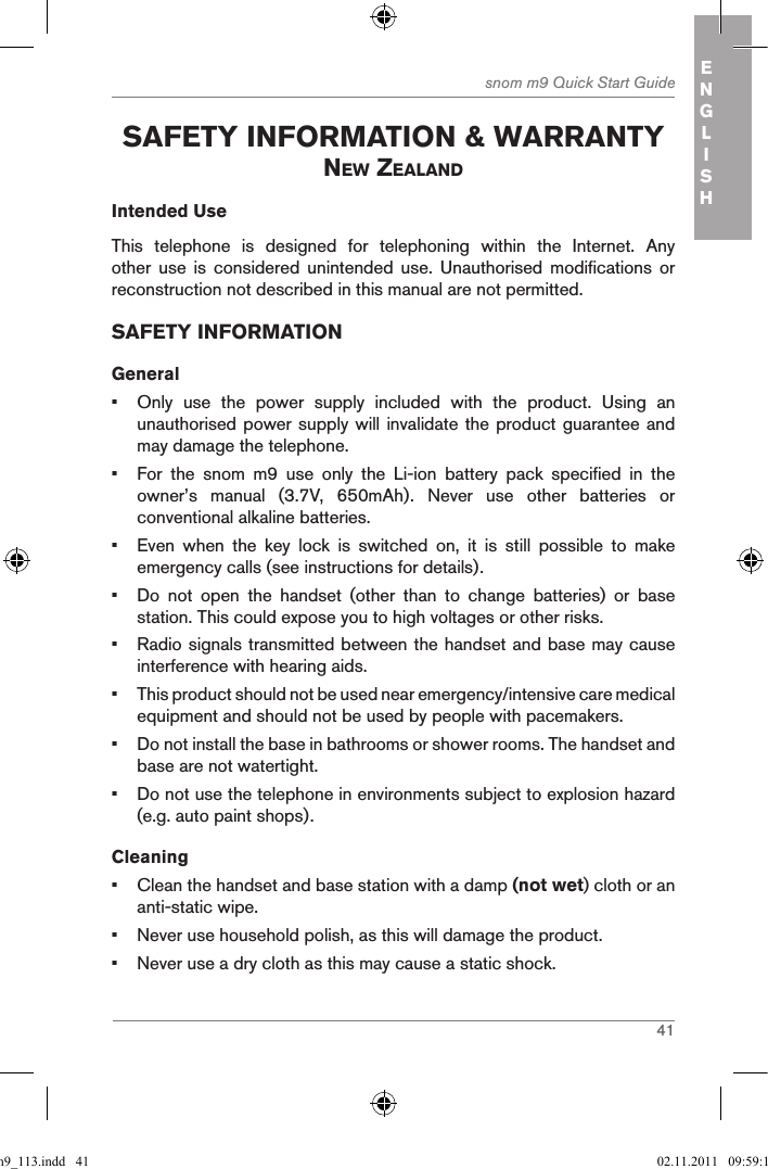 41snom m9 Quick Start Guide ENGLISH safetY inforMation &amp; WarrantY neW ZealandIntended UseThis  telephone  is  designed  for  telephoning  within  the  Internet.  Any other  use  is  considered  unintended  use.  Unauthorised  modifications  or reconstruction not described in this manual are not permitted.SAFETY INFORMATIONGeneral•  Only  use  the  power  supply  included  with  the  product.  Using  an unauthorised power supply will invalidate the product guarantee and may damage the telephone.•  For  the  snom  m9  use  only  the  Li-ion  battery  pack  specified  in  the owner’s  manual  (3.7V,  650mAh).  Never  use  other  batteries  or conventional alkaline batteries.•  Even  when  the  key  lock  is  switched  on,  it  is  still  possible  to  make emergency calls (see instructions for details).•  Do  not  open  the  handset  (other  than  to  change  batteries)  or  base station. This could expose you to high voltages or other risks.•  Radio signals transmitted between the handset and base may cause interference with hearing aids.•  This product should not be used near emergency/intensive care medical equipment and should not be used by people with pacemakers.•  Do not install the base in bathrooms or shower rooms. The handset and base are not watertight.•  Do not use the telephone in environments subject to explosion hazard (e.g. auto paint shops).Cleaning•  Clean the handset and base station with a damp (not wet) cloth or an anti-static wipe.•  Never use household polish, as this will damage the product.•  Never use a dry cloth as this may cause a static shock.qsg_m9_113.indd   41 02.11.2011   09:59:15