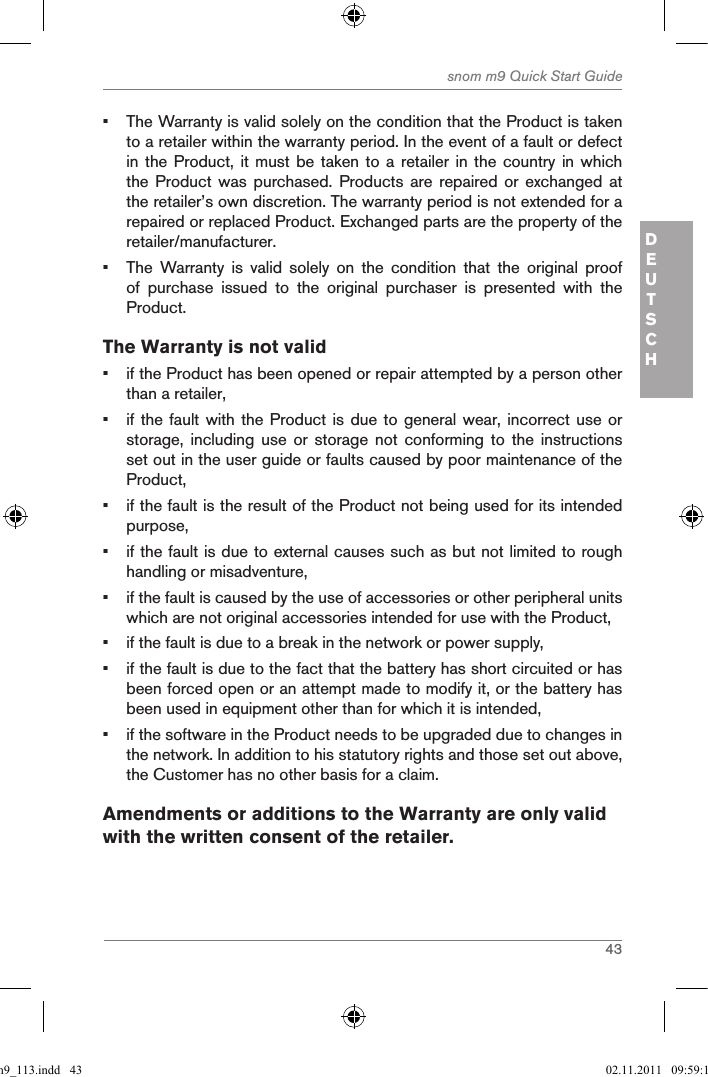 43snom m9 Quick Start GuideDEUTSCH•  The Warranty is valid solely on the condition that the Product is taken to a retailer within the warranty period. In the event of a fault or defect in the Product,  it must be  taken to a  retailer in the  country in which the Product  was  purchased.  Products  are  repaired  or exchanged  at the retailer’s own discretion. The warranty period is not extended for a repaired or replaced Product. Exchanged parts are the property of the retailer/manufacturer.•  The  Warranty  is  valid  solely  on  the  condition  that  the  original  proof of  purchase  issued  to  the  original  purchaser  is  presented  with  the Product.The Warranty is not valid•  if the Product has been opened or repair attempted by a person other than a retailer,•  if the fault with the Product is due to general  wear, incorrect use or storage,  including  use  or  storage  not  conforming  to  the  instructions set out in the user guide or faults caused by poor maintenance of the Product,•  if the fault is the result of the Product not being used for its intended purpose,•  if the fault is due to external causes such as but not limited to rough handling or misadventure,•  if the fault is caused by the use of accessories or other peripheral units which are not original accessories intended for use with the Product,•  if the fault is due to a break in the network or power supply,•  if the fault is due to the fact that the battery has short circuited or has been forced open or an attempt made to modify it, or the battery has been used in equipment other than for which it is intended,•  if the software in the Product needs to be upgraded due to changes in the network. In addition to his statutory rights and those set out above, the Customer has no other basis for a claim.Amendments or additions to the Warranty are only valid with the written consent of the retailer.qsg_m9_113.indd   43 02.11.2011   09:59:15