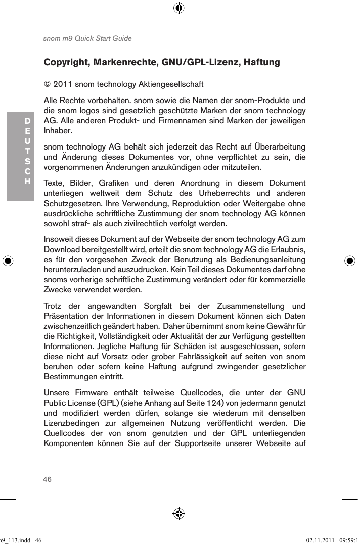 46snom m9 Quick Start GuideDEUTSCHCopyright, Markenrechte, GNU/GPL-Lizenz, Haftung© 2011 snom technology Aktiengesellschaft Alle Rechte vorbehalten. snom sowie die Namen der snom-Produkte und die snom logos sind gesetzlich geschützte Marken der snom technology AG. Alle anderen Produkt- und Firmennamen sind Marken der jeweiligen Inhaber. snom technology AG behält sich jederzeit das Recht auf Überarbeitung und  Änderung  dieses  Dokumentes  vor,  ohne  verpflichtet  zu  sein,  die vorgenommenen Änderungen anzukündigen oder mitzuteilen.Texte,  Bilder,  Grafiken  und  deren  Anordnung  in  diesem  Dokument unterliegen  weltweit  dem  Schutz  des  Urheberrechts  und  anderen Schutzgesetzen. Ihre Verwendung, Reproduktion oder Weitergabe ohne ausdrückliche schriftliche Zustimmung der snom technology AG können sowohl straf- als auch zivilrechtlich verfolgt werden. Insoweit dieses Dokument auf der Webseite der snom technology AG zum Download bereitgestellt wird, erteilt die snom technology AG die Erlaubnis, es  für  den  vorgesehen  Zweck  der  Benutzung  als  Bedienungsanleitung herunterzuladen und auszudrucken. Kein Teil dieses Dokumentes darf ohne snoms vorherige schriftliche Zustimmung verändert oder für kommerzielle Zwecke verwendet werden.Trotz  der  angewandten  Sorgfalt  bei  der  Zusammenstellung  und Präsentation der Informationen  in diesem Dokument  können sich  Daten zwischenzeitlich geändert haben.  Daher übernimmt snom keine Gewähr für die Richtigkeit, Vollständigkeit oder Aktualität der zur Verfügung gestellten Informationen. Jegliche Haftung für Schäden ist ausgeschlossen, sofern diese  nicht  auf  Vorsatz oder  grober  Fahrlässigkeit  auf  seiten  von  snom beruhen  oder  sofern  keine  Haftung  aufgrund  zwingender  gesetzlicher Bestimmungen eintritt. Unsere  Firmware  enthält  teilweise  Quellcodes,  die  unter  der  GNU Public License (GPL) (siehe Anhang auf Seite 124) von jedermann genutzt und  modifiziert  werden  dürfen,  solange  sie  wiederum  mit  denselben Lizenzbedingen  zur  allgemeinen  Nutzung  veröffentlicht  werden.  Die Quellcodes  der  von  snom  genutzten  und  der  GPL  unterliegenden Komponenten  können  Sie  auf  der  Supportseite  unserer  Webseite  auf qsg_m9_113.indd   46 02.11.2011   09:59:16