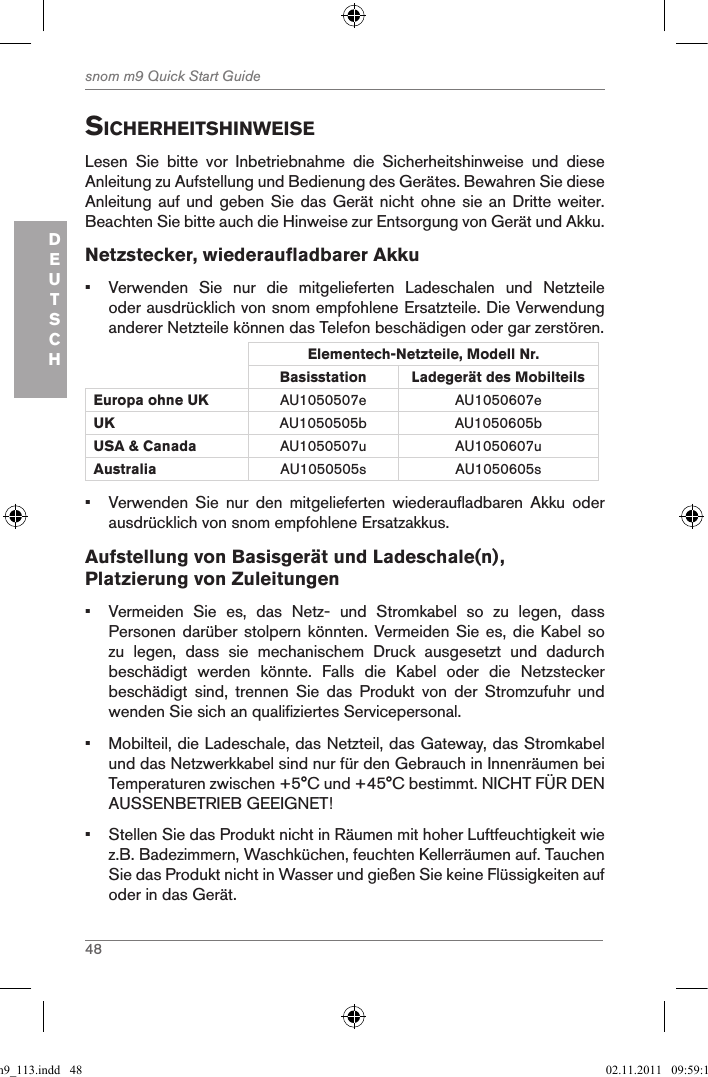 48snom m9 Quick Start GuideDEUTSCHsicherheitshinWeiseLesen  Sie  bitte  vor  Inbetriebnahme  die  Sicherheitshinweise  und  diese Anleitung zu Aufstellung und Bedienung des Gerätes. Bewahren Sie diese Anleitung auf und geben  Sie das Gerät nicht  ohne sie an Dritte  weiter.  Beachten Sie bitte auch die Hinweise zur Entsorgung von Gerät und Akku. Netzstecker, wiederaufladbarer Akku•  Verwenden  Sie  nur  die  mitgelieferten  Ladeschalen  und  Netzteile oder ausdrücklich von snom empfohlene Ersatzteile. Die Verwendung anderer Netzteile können das Telefon beschädigen oder gar zerstören.Elementech-Netzteile, Modell Nr.Basisstation Ladegerät des Mobilteils Europa ohne UK AU1050507e AU1050607eUK AU1050505b AU1050605bUSA &amp; Canada AU1050507u AU1050607uAustralia AU1050505s AU1050605s•  Verwenden  Sie  nur  den  mitgelieferten  wiederaufladbaren  Akku  oder ausdrücklich von snom empfohlene Ersatzakkus.Aufstellung von Basisgerät und Ladeschale(n), Platzierung von Zuleitungen•  Vermeiden  Sie  es,  das  Netz-  und  Stromkabel  so  zu  legen,  dass Personen darüber stolpern  könnten. Vermeiden Sie  es, die Kabel  so zu  legen,  dass  sie  mechanischem  Druck  ausgesetzt  und  dadurch beschädigt  werden  könnte.  Falls  die  Kabel  oder  die  Netzstecker beschädigt  sind,  trennen  Sie  das  Produkt  von  der  Stromzufuhr  und wenden Sie sich an qualifiziertes Servicepersonal.•  Mobilteil, die Ladeschale, das Netzteil, das Gateway, das Stromkabel und das Netzwerkkabel sind nur für den Gebrauch in Innenräumen bei Temperaturen zwischen +5°C und +45°C bestimmt. NICHT FÜR DEN AUSSENBETRIEB GEEIGNET!•  Stellen Sie das Produkt nicht in Räumen mit hoher Luftfeuchtigkeit wie z.B. Badezimmern, Waschküchen, feuchten Kellerräumen auf. Tauchen Sie das Produkt nicht in Wasser und gießen Sie keine Flüssigkeiten auf oder in das Gerät.qsg_m9_113.indd   48 02.11.2011   09:59:16