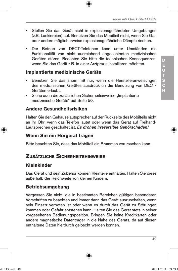 49snom m9 Quick Start GuideDEUTSCH•  Stellen  Sie  das  Gerät  nicht  in  explosionsgefährdeten  Umgebungen (z.B. Lackiereien) auf. Benutzen Sie das Mobilteil nicht, wenn Sie Gas oder andere möglicherweise explosionsgefährliche Dämpfe riechen.•  Der  Betrieb  von  DECT-Telefonen  kann  unter  Umständen  die Funktionalität  von  nicht  ausreichend  abgeschirmten  medizinischen Geräten  stören.  Beachten  Sie  bitte  die  technischen  Konsequenzen, wenn Sie das Gerät z.B. in einer Arztpraxis installieren möchten.Implantierte medizinische Geräte•  Benutzen  Sie  das  snom  m9  nur,  wenn  die  Herstelleranweisungen des  medizinischen  Gerätes  ausdrücklich  die  Benutzung  von  DECT-Geräten erlaubt.•  Siehe auch die zusätzlichen Sicherheitsinweise „Implantierte medizinische Geräte“ auf Seite 50.Andere GesundheitsrisikenHalten Sie den Gehäuselautsprecher auf der Rückseite des Mobilteils nicht an Ihr Ohr, wenn das Telefon läutet oder wenn das Gerät auf Freihand-Lautsprechen geschaltet ist. Es drohen irreversible Gehörschäden!Wenn Sie ein Hörgerät tragenBitte beachten Sie, dass das Mobilteil ein Brummen verursachen kann. ZusÄtZliche sicherheitshinWeiseKleinkinderDas Gerät und sein Zubehör können Kleinteile enthalten. Halten Sie diese außerhalb der Reichweite von kleinen Kindern.BetriebsumgebungVergessen Sie  nicht,  die  in bestimmten  Bereichen  gültigen  besonderen Vorschriften zu beachten und immer dann das Gerät auszuschalten, wenn sein  Einsatz  verboten  ist  oder  wenn  es  durch  das  Gerät  zu  Störungen kommen oder Gefahr entstehen kann. Halten Sie das Gerät stets in seiner vorgesehenen  Bedienungsposition.  Bringen  Sie  keine  Kreditkarten  oder andere magnetische Datenträger in die Nähe des Geräts, da auf diesen enthaltene Daten hierdurch gelöscht werden können.qsg_m9_113.indd   49 02.11.2011   09:59:16