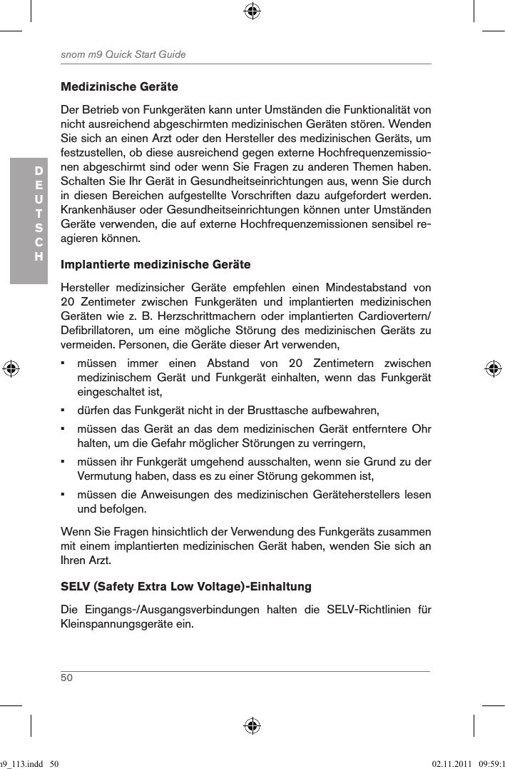 50snom m9 Quick Start GuideDEUTSCHMedizinische GeräteDer Betrieb von Funkgeräten kann unter Umständen die Funktionalität von nicht ausreichend abgeschirmten medizinischen Geräten stören. Wenden Sie sich an einen Arzt oder den Hersteller des medizinischen Geräts, um festzustellen, ob diese ausreichend gegen externe Hochfrequenzemissio-nen abgeschirmt sind oder wenn Sie Fragen zu anderen Themen haben. Schalten Sie Ihr Gerät in Gesundheitseinrichtungen aus, wenn Sie durch in diesen Bereichen  aufgestellte Vorschriften dazu aufgefordert werden. Krankenhäuser oder Gesundheitseinrichtungen können unter Umständen Geräte verwenden, die auf externe Hochfrequenzemissionen sensibel re-agieren können.  Implantierte medizinische GeräteHersteller  medizinsicher  Geräte  empfehlen  einen  Mindestabstand  von 20  Zentimeter  zwischen  Funkgeräten  und  implantierten  medizinischen Geräten  wie  z.  B.  Herzschrittmachern  oder  implantierten  Cardiovertern/Defibrillatoren,  um  eine  mögliche  Störung  des  medizinischen  Geräts  zu vermeiden. Personen, die Geräte dieser Art verwenden,•  müssen  immer  einen  Abstand  von  20  Zentimetern  zwischen medizinischem  Gerät  und  Funkgerät  einhalten,  wenn  das  Funkgerät eingeschaltet ist,•  dürfen das Funkgerät nicht in der Brusttasche aufbewahren,•  müssen das Gerät an das dem medizinischen Gerät entferntere Ohr halten, um die Gefahr möglicher Störungen zu verringern,•  müssen ihr Funkgerät umgehend ausschalten, wenn sie Grund zu der Vermutung haben, dass es zu einer Störung gekommen ist,•  müssen die Anweisungen des medizinischen Geräteherstellers lesen und befolgen.Wenn Sie Fragen hinsichtlich der Verwendung des Funkgeräts zusammen mit einem implantierten medizinischen Gerät haben, wenden Sie sich an Ihren Arzt.SELV (Safety Extra Low Voltage)-EinhaltungDie  Eingangs-/Ausgangsverbindungen  halten  die  SELV-Richtlinien  für Kleinspannungsgeräte ein.qsg_m9_113.indd   50 02.11.2011   09:59:16