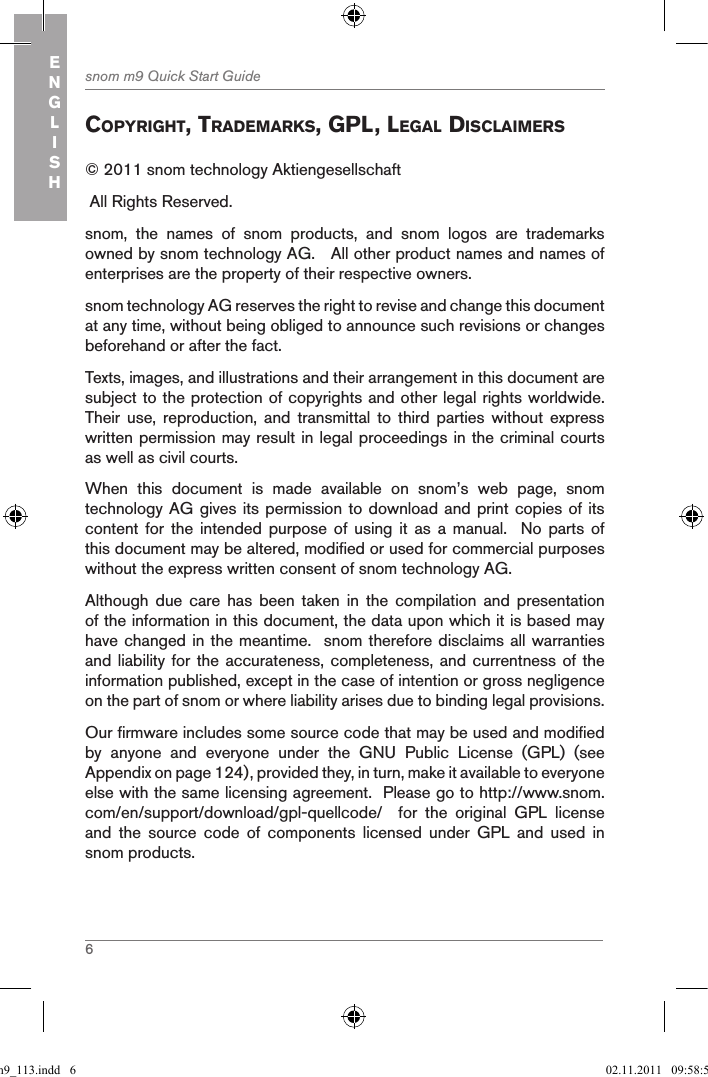 6snom m9 Quick Start GuideENGLISHcopYright, tradeMarKs, gpl, legal disclaiMers© 2011 snom technology Aktiengesellschaft  All Rights Reserved.snom,  the  names  of  snom  products,  and  snom  logos  are  trademarks owned by snom technology AG.   All other product names and names of enterprises are the property of their respective owners. snom technology AG reserves the right to revise and change this document at any time, without being obliged to announce such revisions or changes beforehand or after the fact.Texts, images, and illustrations and their arrangement in this document are subject to the protection of copyrights and other legal rights worldwide.  Their  use,  reproduction,  and  transmittal  to  third  parties  without  express written permission may result in legal proceedings in the criminal courts as well as civil courts. When  this  document  is  made  available  on  snom’s  web  page,  snom technology AG gives its permission to download and print copies of its content for  the  intended  purpose  of  using  it  as  a  manual.    No  parts  of this document may be altered, modified or used for commercial purposes without the express written consent of snom technology AG. Although  due  care  has  been  taken  in  the  compilation  and  presentation of the information in this document, the data upon which it is based may have changed in the meantime.  snom therefore disclaims all warranties and liability for the accurateness,  completeness,  and currentness of the information published, except in the case of intention or gross negligence on the part of snom or where liability arises due to binding legal provisions.Our firmware includes some source code that may be used and modified by  anyone  and  everyone  under  the  GNU  Public  License  (GPL)  (see Appendix on page 124), provided they, in turn, make it available to everyone else with the same licensing agreement.  Please go to http://www.snom.com/en/support/download/gpl-quellcode/    for  the  original  GPL  license and  the  source  code  of  components  licensed  under  GPL  and  used  in snom products.qsg_m9_113.indd   6 02.11.2011   09:58:58